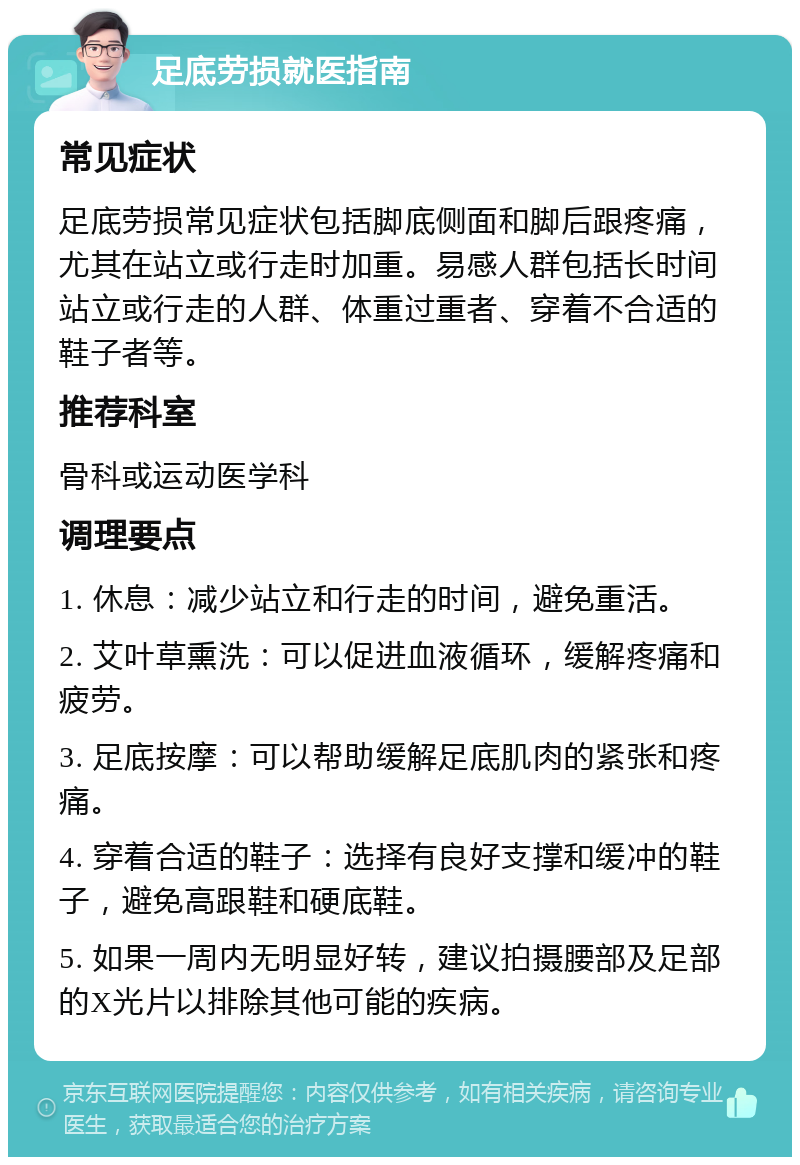 足底劳损就医指南 常见症状 足底劳损常见症状包括脚底侧面和脚后跟疼痛，尤其在站立或行走时加重。易感人群包括长时间站立或行走的人群、体重过重者、穿着不合适的鞋子者等。 推荐科室 骨科或运动医学科 调理要点 1. 休息：减少站立和行走的时间，避免重活。 2. 艾叶草熏洗：可以促进血液循环，缓解疼痛和疲劳。 3. 足底按摩：可以帮助缓解足底肌肉的紧张和疼痛。 4. 穿着合适的鞋子：选择有良好支撑和缓冲的鞋子，避免高跟鞋和硬底鞋。 5. 如果一周内无明显好转，建议拍摄腰部及足部的X光片以排除其他可能的疾病。