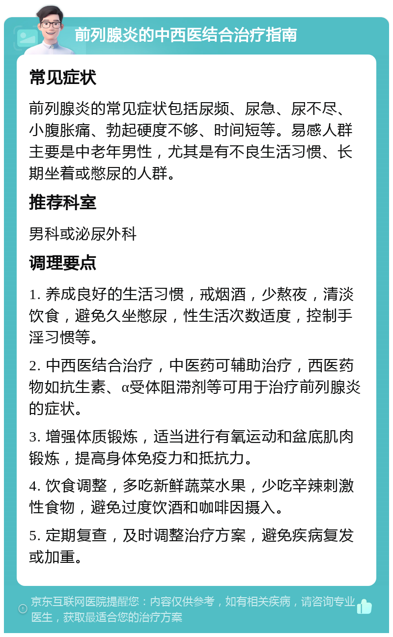 前列腺炎的中西医结合治疗指南 常见症状 前列腺炎的常见症状包括尿频、尿急、尿不尽、小腹胀痛、勃起硬度不够、时间短等。易感人群主要是中老年男性，尤其是有不良生活习惯、长期坐着或憋尿的人群。 推荐科室 男科或泌尿外科 调理要点 1. 养成良好的生活习惯，戒烟酒，少熬夜，清淡饮食，避免久坐憋尿，性生活次数适度，控制手淫习惯等。 2. 中西医结合治疗，中医药可辅助治疗，西医药物如抗生素、α受体阻滞剂等可用于治疗前列腺炎的症状。 3. 增强体质锻炼，适当进行有氧运动和盆底肌肉锻炼，提高身体免疫力和抵抗力。 4. 饮食调整，多吃新鲜蔬菜水果，少吃辛辣刺激性食物，避免过度饮酒和咖啡因摄入。 5. 定期复查，及时调整治疗方案，避免疾病复发或加重。