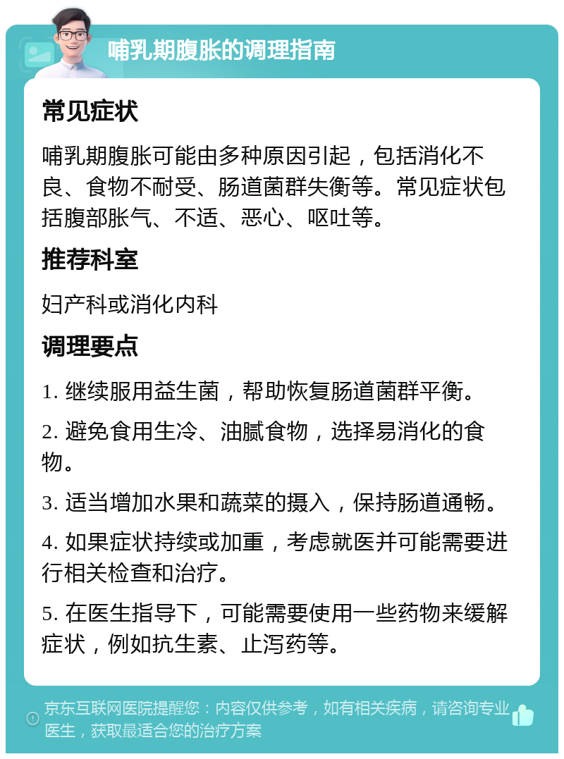 哺乳期腹胀的调理指南 常见症状 哺乳期腹胀可能由多种原因引起，包括消化不良、食物不耐受、肠道菌群失衡等。常见症状包括腹部胀气、不适、恶心、呕吐等。 推荐科室 妇产科或消化内科 调理要点 1. 继续服用益生菌，帮助恢复肠道菌群平衡。 2. 避免食用生冷、油腻食物，选择易消化的食物。 3. 适当增加水果和蔬菜的摄入，保持肠道通畅。 4. 如果症状持续或加重，考虑就医并可能需要进行相关检查和治疗。 5. 在医生指导下，可能需要使用一些药物来缓解症状，例如抗生素、止泻药等。