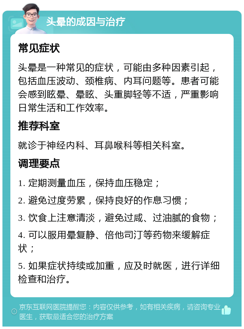 头晕的成因与治疗 常见症状 头晕是一种常见的症状，可能由多种因素引起，包括血压波动、颈椎病、内耳问题等。患者可能会感到眩晕、晕眩、头重脚轻等不适，严重影响日常生活和工作效率。 推荐科室 就诊于神经内科、耳鼻喉科等相关科室。 调理要点 1. 定期测量血压，保持血压稳定； 2. 避免过度劳累，保持良好的作息习惯； 3. 饮食上注意清淡，避免过咸、过油腻的食物； 4. 可以服用晕复静、倍他司汀等药物来缓解症状； 5. 如果症状持续或加重，应及时就医，进行详细检查和治疗。