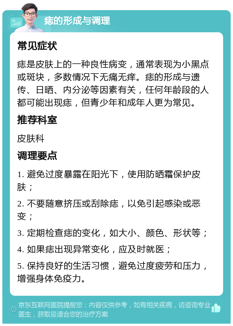 痣的形成与调理 常见症状 痣是皮肤上的一种良性病变，通常表现为小黑点或斑块，多数情况下无痛无痒。痣的形成与遗传、日晒、内分泌等因素有关，任何年龄段的人都可能出现痣，但青少年和成年人更为常见。 推荐科室 皮肤科 调理要点 1. 避免过度暴露在阳光下，使用防晒霜保护皮肤； 2. 不要随意挤压或刮除痣，以免引起感染或恶变； 3. 定期检查痣的变化，如大小、颜色、形状等； 4. 如果痣出现异常变化，应及时就医； 5. 保持良好的生活习惯，避免过度疲劳和压力，增强身体免疫力。