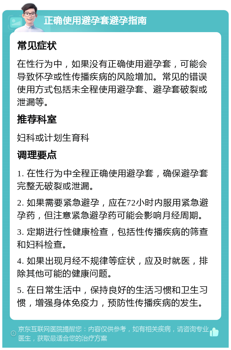 正确使用避孕套避孕指南 常见症状 在性行为中，如果没有正确使用避孕套，可能会导致怀孕或性传播疾病的风险增加。常见的错误使用方式包括未全程使用避孕套、避孕套破裂或泄漏等。 推荐科室 妇科或计划生育科 调理要点 1. 在性行为中全程正确使用避孕套，确保避孕套完整无破裂或泄漏。 2. 如果需要紧急避孕，应在72小时内服用紧急避孕药，但注意紧急避孕药可能会影响月经周期。 3. 定期进行性健康检查，包括性传播疾病的筛查和妇科检查。 4. 如果出现月经不规律等症状，应及时就医，排除其他可能的健康问题。 5. 在日常生活中，保持良好的生活习惯和卫生习惯，增强身体免疫力，预防性传播疾病的发生。