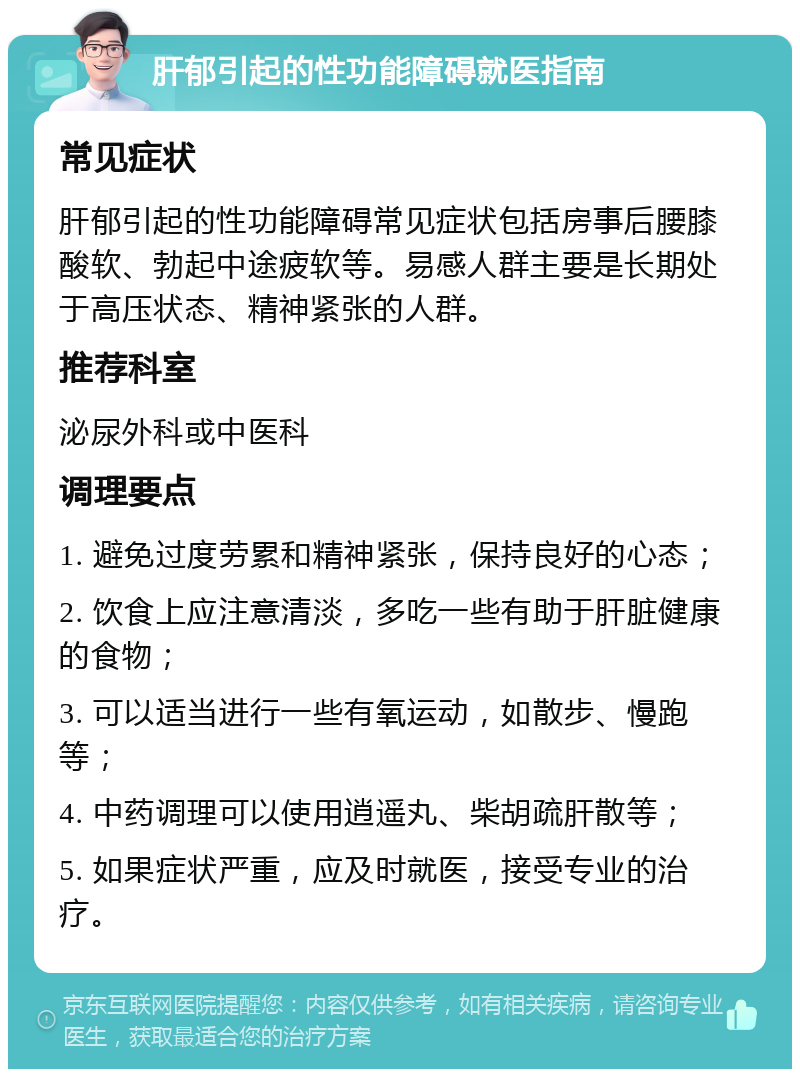 肝郁引起的性功能障碍就医指南 常见症状 肝郁引起的性功能障碍常见症状包括房事后腰膝酸软、勃起中途疲软等。易感人群主要是长期处于高压状态、精神紧张的人群。 推荐科室 泌尿外科或中医科 调理要点 1. 避免过度劳累和精神紧张，保持良好的心态； 2. 饮食上应注意清淡，多吃一些有助于肝脏健康的食物； 3. 可以适当进行一些有氧运动，如散步、慢跑等； 4. 中药调理可以使用逍遥丸、柴胡疏肝散等； 5. 如果症状严重，应及时就医，接受专业的治疗。