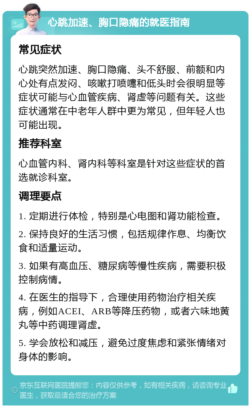 心跳加速、胸口隐痛的就医指南 常见症状 心跳突然加速、胸口隐痛、头不舒服、前额和内心处有点发闷、咳嗽打喷嚏和低头时会很明显等症状可能与心血管疾病、肾虚等问题有关。这些症状通常在中老年人群中更为常见，但年轻人也可能出现。 推荐科室 心血管内科、肾内科等科室是针对这些症状的首选就诊科室。 调理要点 1. 定期进行体检，特别是心电图和肾功能检查。 2. 保持良好的生活习惯，包括规律作息、均衡饮食和适量运动。 3. 如果有高血压、糖尿病等慢性疾病，需要积极控制病情。 4. 在医生的指导下，合理使用药物治疗相关疾病，例如ACEI、ARB等降压药物，或者六味地黄丸等中药调理肾虚。 5. 学会放松和减压，避免过度焦虑和紧张情绪对身体的影响。