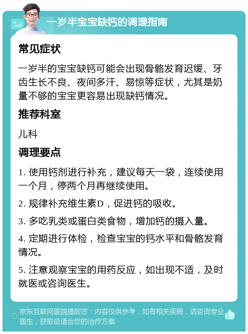 一岁半宝宝缺钙的调理指南 常见症状 一岁半的宝宝缺钙可能会出现骨骼发育迟缓、牙齿生长不良、夜间多汗、易惊等症状，尤其是奶量不够的宝宝更容易出现缺钙情况。 推荐科室 儿科 调理要点 1. 使用钙剂进行补充，建议每天一袋，连续使用一个月，停两个月再继续使用。 2. 规律补充维生素D，促进钙的吸收。 3. 多吃乳类或蛋白类食物，增加钙的摄入量。 4. 定期进行体检，检查宝宝的钙水平和骨骼发育情况。 5. 注意观察宝宝的用药反应，如出现不适，及时就医或咨询医生。