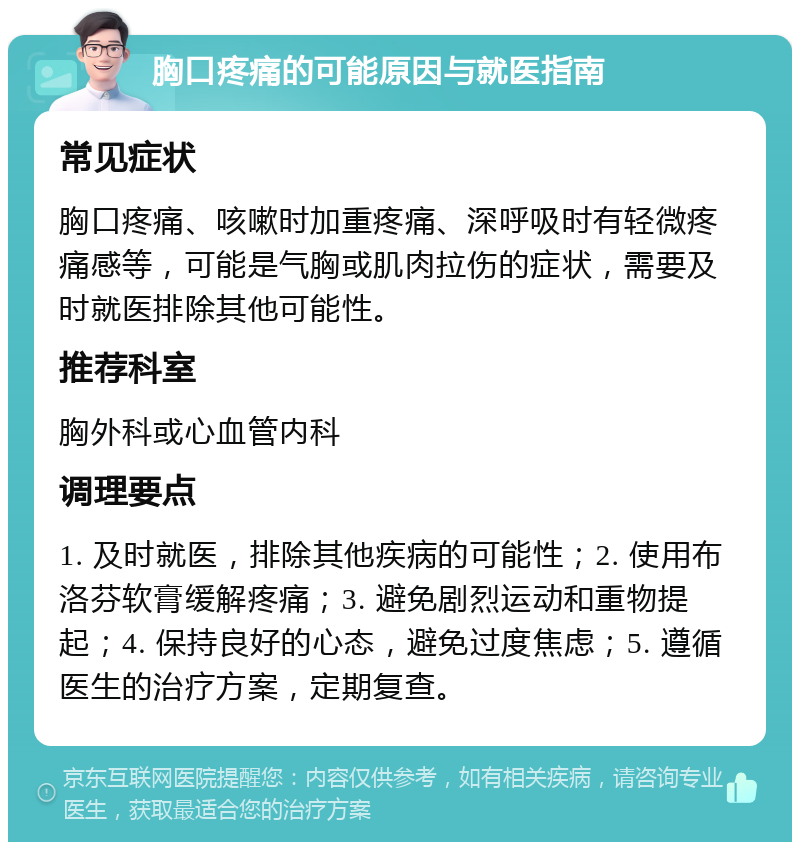 胸口疼痛的可能原因与就医指南 常见症状 胸口疼痛、咳嗽时加重疼痛、深呼吸时有轻微疼痛感等，可能是气胸或肌肉拉伤的症状，需要及时就医排除其他可能性。 推荐科室 胸外科或心血管内科 调理要点 1. 及时就医，排除其他疾病的可能性；2. 使用布洛芬软膏缓解疼痛；3. 避免剧烈运动和重物提起；4. 保持良好的心态，避免过度焦虑；5. 遵循医生的治疗方案，定期复查。