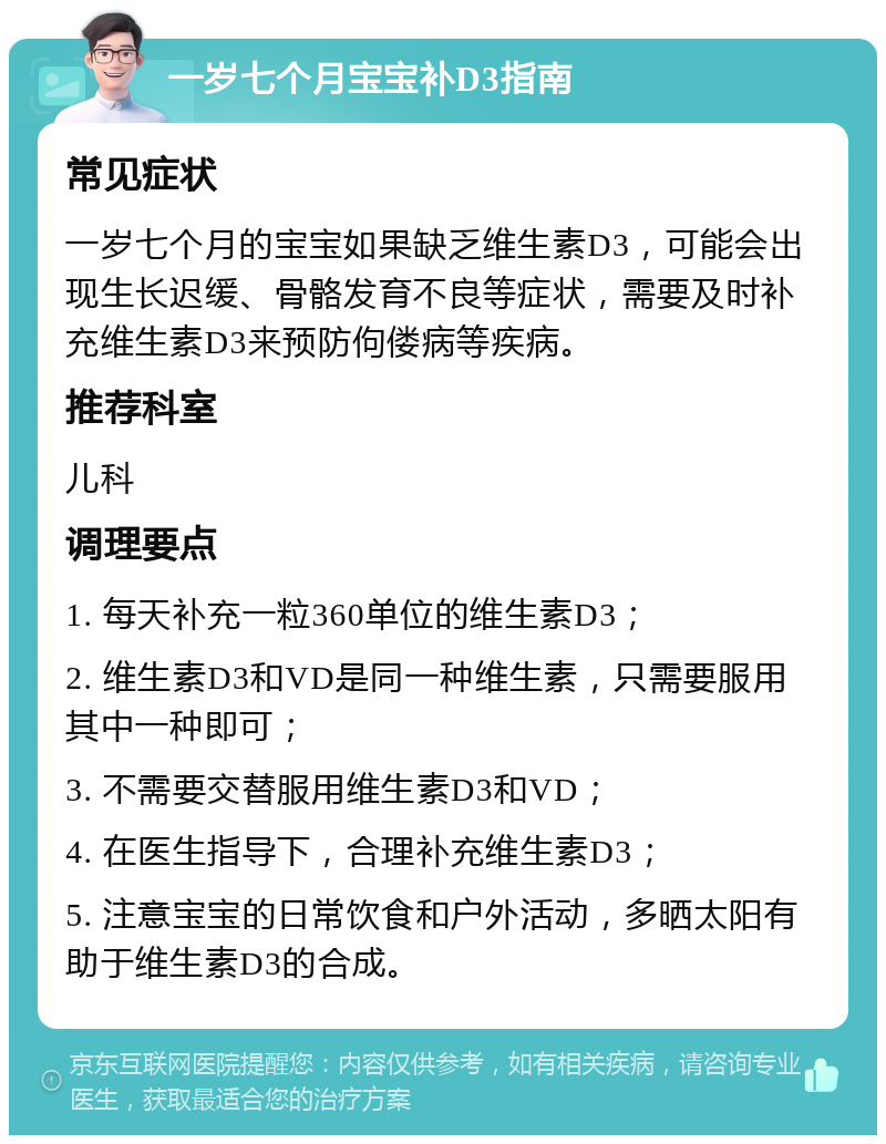 一岁七个月宝宝补D3指南 常见症状 一岁七个月的宝宝如果缺乏维生素D3，可能会出现生长迟缓、骨骼发育不良等症状，需要及时补充维生素D3来预防佝偻病等疾病。 推荐科室 儿科 调理要点 1. 每天补充一粒360单位的维生素D3； 2. 维生素D3和VD是同一种维生素，只需要服用其中一种即可； 3. 不需要交替服用维生素D3和VD； 4. 在医生指导下，合理补充维生素D3； 5. 注意宝宝的日常饮食和户外活动，多晒太阳有助于维生素D3的合成。