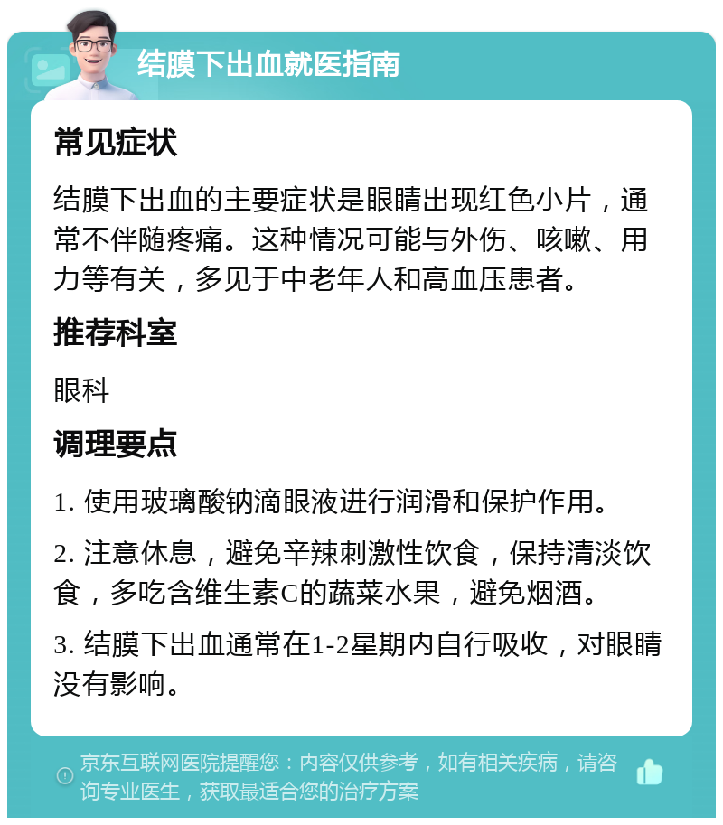 结膜下出血就医指南 常见症状 结膜下出血的主要症状是眼睛出现红色小片，通常不伴随疼痛。这种情况可能与外伤、咳嗽、用力等有关，多见于中老年人和高血压患者。 推荐科室 眼科 调理要点 1. 使用玻璃酸钠滴眼液进行润滑和保护作用。 2. 注意休息，避免辛辣刺激性饮食，保持清淡饮食，多吃含维生素C的蔬菜水果，避免烟酒。 3. 结膜下出血通常在1-2星期内自行吸收，对眼睛没有影响。