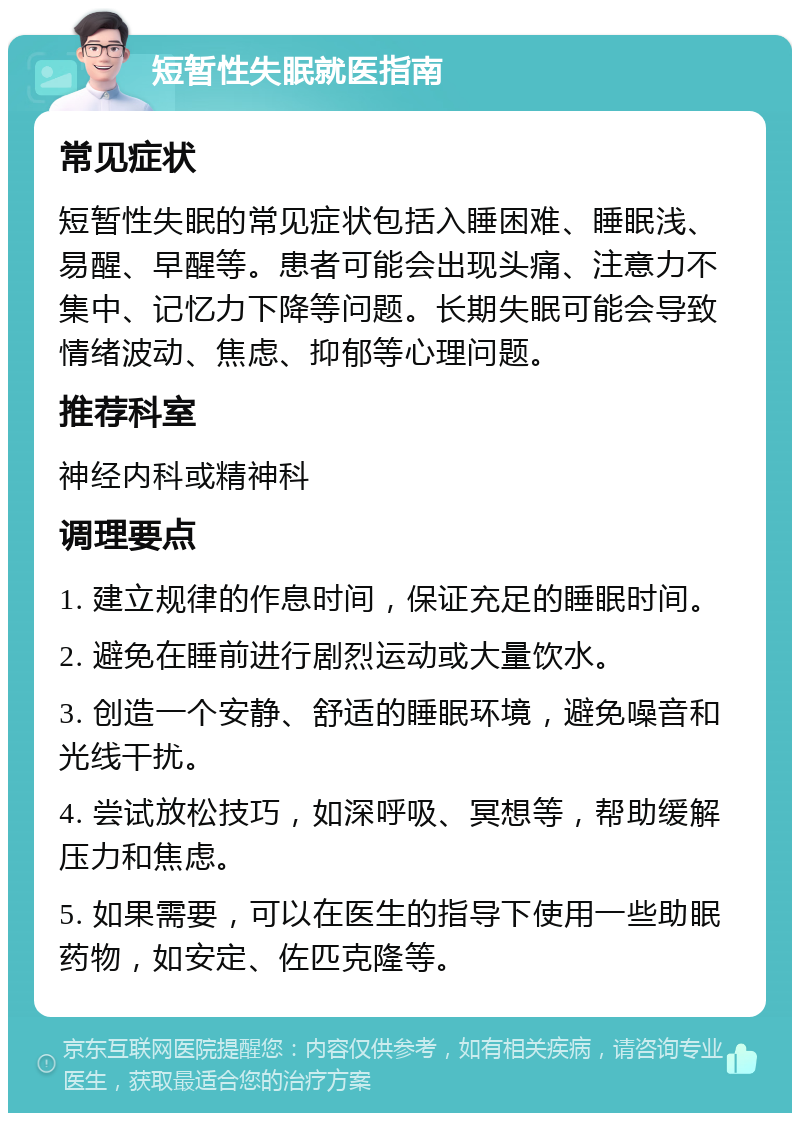 短暂性失眠就医指南 常见症状 短暂性失眠的常见症状包括入睡困难、睡眠浅、易醒、早醒等。患者可能会出现头痛、注意力不集中、记忆力下降等问题。长期失眠可能会导致情绪波动、焦虑、抑郁等心理问题。 推荐科室 神经内科或精神科 调理要点 1. 建立规律的作息时间，保证充足的睡眠时间。 2. 避免在睡前进行剧烈运动或大量饮水。 3. 创造一个安静、舒适的睡眠环境，避免噪音和光线干扰。 4. 尝试放松技巧，如深呼吸、冥想等，帮助缓解压力和焦虑。 5. 如果需要，可以在医生的指导下使用一些助眠药物，如安定、佐匹克隆等。