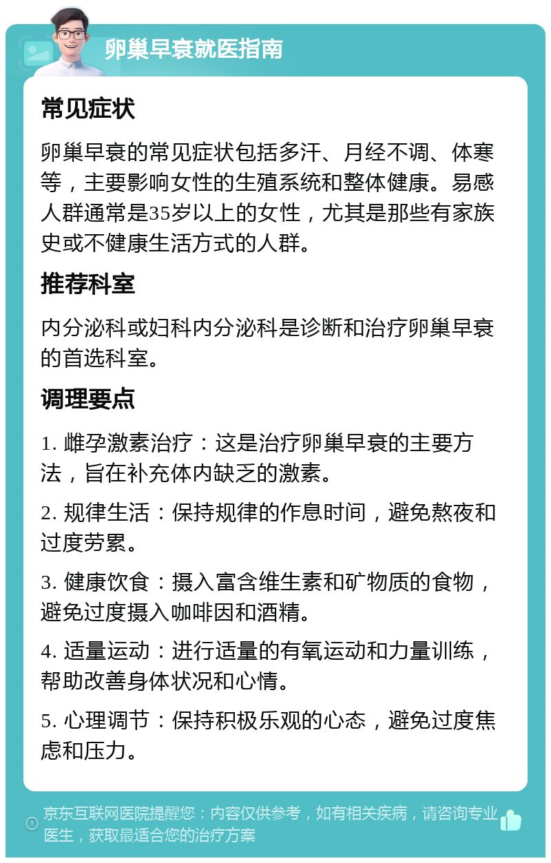 卵巢早衰就医指南 常见症状 卵巢早衰的常见症状包括多汗、月经不调、体寒等，主要影响女性的生殖系统和整体健康。易感人群通常是35岁以上的女性，尤其是那些有家族史或不健康生活方式的人群。 推荐科室 内分泌科或妇科内分泌科是诊断和治疗卵巢早衰的首选科室。 调理要点 1. 雌孕激素治疗：这是治疗卵巢早衰的主要方法，旨在补充体内缺乏的激素。 2. 规律生活：保持规律的作息时间，避免熬夜和过度劳累。 3. 健康饮食：摄入富含维生素和矿物质的食物，避免过度摄入咖啡因和酒精。 4. 适量运动：进行适量的有氧运动和力量训练，帮助改善身体状况和心情。 5. 心理调节：保持积极乐观的心态，避免过度焦虑和压力。