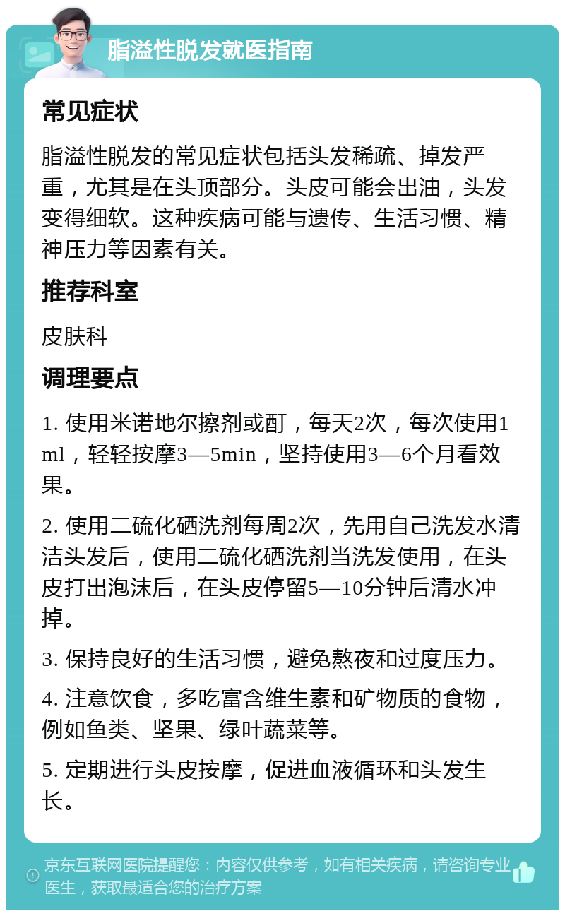 脂溢性脱发就医指南 常见症状 脂溢性脱发的常见症状包括头发稀疏、掉发严重，尤其是在头顶部分。头皮可能会出油，头发变得细软。这种疾病可能与遗传、生活习惯、精神压力等因素有关。 推荐科室 皮肤科 调理要点 1. 使用米诺地尔擦剂或酊，每天2次，每次使用1ml，轻轻按摩3—5min，坚持使用3—6个月看效果。 2. 使用二硫化硒洗剂每周2次，先用自己洗发水清洁头发后，使用二硫化硒洗剂当洗发使用，在头皮打出泡沫后，在头皮停留5—10分钟后清水冲掉。 3. 保持良好的生活习惯，避免熬夜和过度压力。 4. 注意饮食，多吃富含维生素和矿物质的食物，例如鱼类、坚果、绿叶蔬菜等。 5. 定期进行头皮按摩，促进血液循环和头发生长。