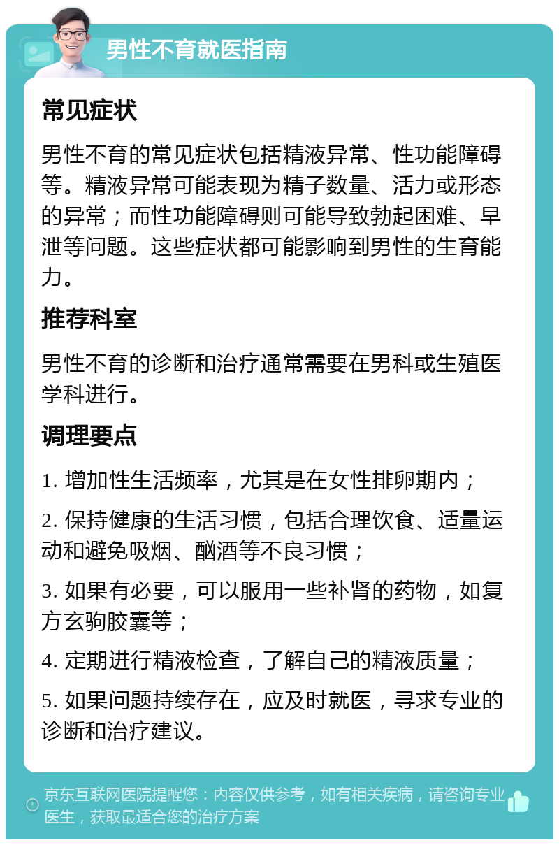 男性不育就医指南 常见症状 男性不育的常见症状包括精液异常、性功能障碍等。精液异常可能表现为精子数量、活力或形态的异常；而性功能障碍则可能导致勃起困难、早泄等问题。这些症状都可能影响到男性的生育能力。 推荐科室 男性不育的诊断和治疗通常需要在男科或生殖医学科进行。 调理要点 1. 增加性生活频率，尤其是在女性排卵期内； 2. 保持健康的生活习惯，包括合理饮食、适量运动和避免吸烟、酗酒等不良习惯； 3. 如果有必要，可以服用一些补肾的药物，如复方玄驹胶囊等； 4. 定期进行精液检查，了解自己的精液质量； 5. 如果问题持续存在，应及时就医，寻求专业的诊断和治疗建议。