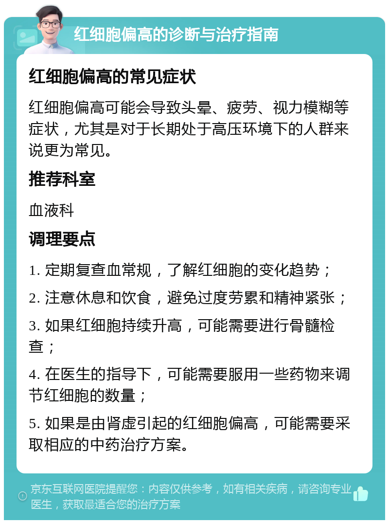 红细胞偏高的诊断与治疗指南 红细胞偏高的常见症状 红细胞偏高可能会导致头晕、疲劳、视力模糊等症状，尤其是对于长期处于高压环境下的人群来说更为常见。 推荐科室 血液科 调理要点 1. 定期复查血常规，了解红细胞的变化趋势； 2. 注意休息和饮食，避免过度劳累和精神紧张； 3. 如果红细胞持续升高，可能需要进行骨髓检查； 4. 在医生的指导下，可能需要服用一些药物来调节红细胞的数量； 5. 如果是由肾虚引起的红细胞偏高，可能需要采取相应的中药治疗方案。