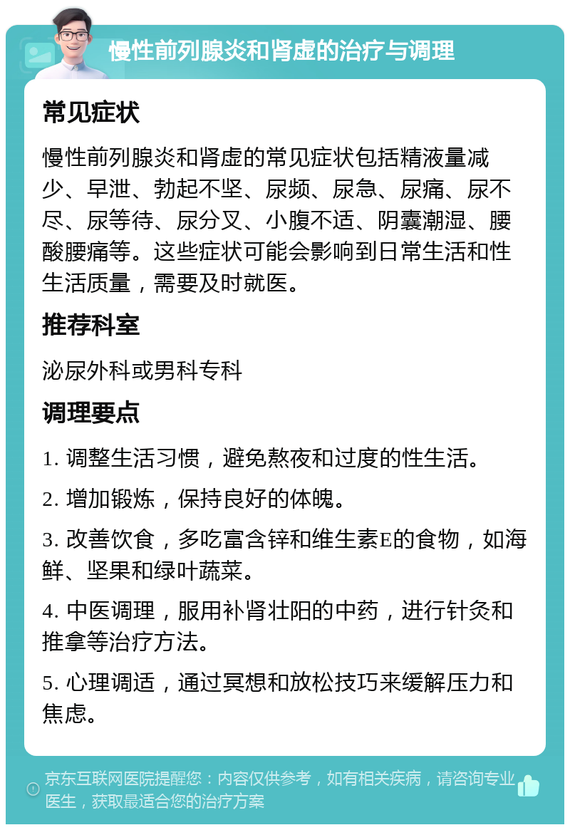 慢性前列腺炎和肾虚的治疗与调理 常见症状 慢性前列腺炎和肾虚的常见症状包括精液量减少、早泄、勃起不坚、尿频、尿急、尿痛、尿不尽、尿等待、尿分叉、小腹不适、阴囊潮湿、腰酸腰痛等。这些症状可能会影响到日常生活和性生活质量，需要及时就医。 推荐科室 泌尿外科或男科专科 调理要点 1. 调整生活习惯，避免熬夜和过度的性生活。 2. 增加锻炼，保持良好的体魄。 3. 改善饮食，多吃富含锌和维生素E的食物，如海鲜、坚果和绿叶蔬菜。 4. 中医调理，服用补肾壮阳的中药，进行针灸和推拿等治疗方法。 5. 心理调适，通过冥想和放松技巧来缓解压力和焦虑。