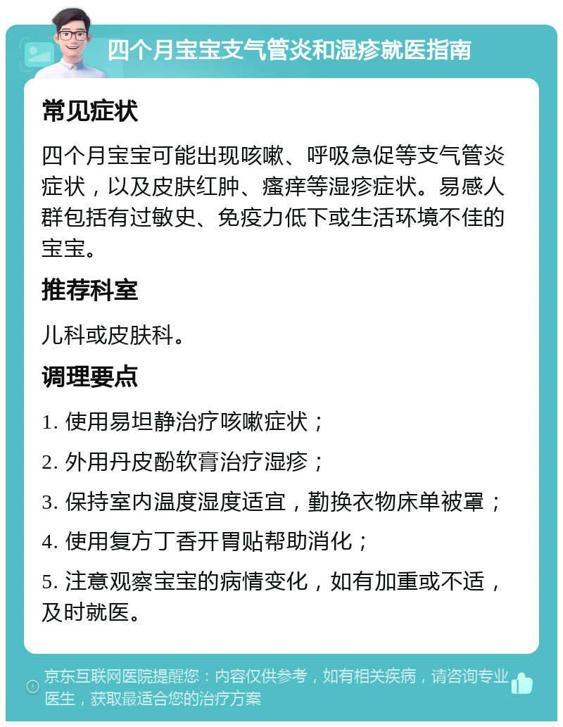 四个月宝宝支气管炎和湿疹就医指南 常见症状 四个月宝宝可能出现咳嗽、呼吸急促等支气管炎症状，以及皮肤红肿、瘙痒等湿疹症状。易感人群包括有过敏史、免疫力低下或生活环境不佳的宝宝。 推荐科室 儿科或皮肤科。 调理要点 1. 使用易坦静治疗咳嗽症状； 2. 外用丹皮酚软膏治疗湿疹； 3. 保持室内温度湿度适宜，勤换衣物床单被罩； 4. 使用复方丁香开胃贴帮助消化； 5. 注意观察宝宝的病情变化，如有加重或不适，及时就医。