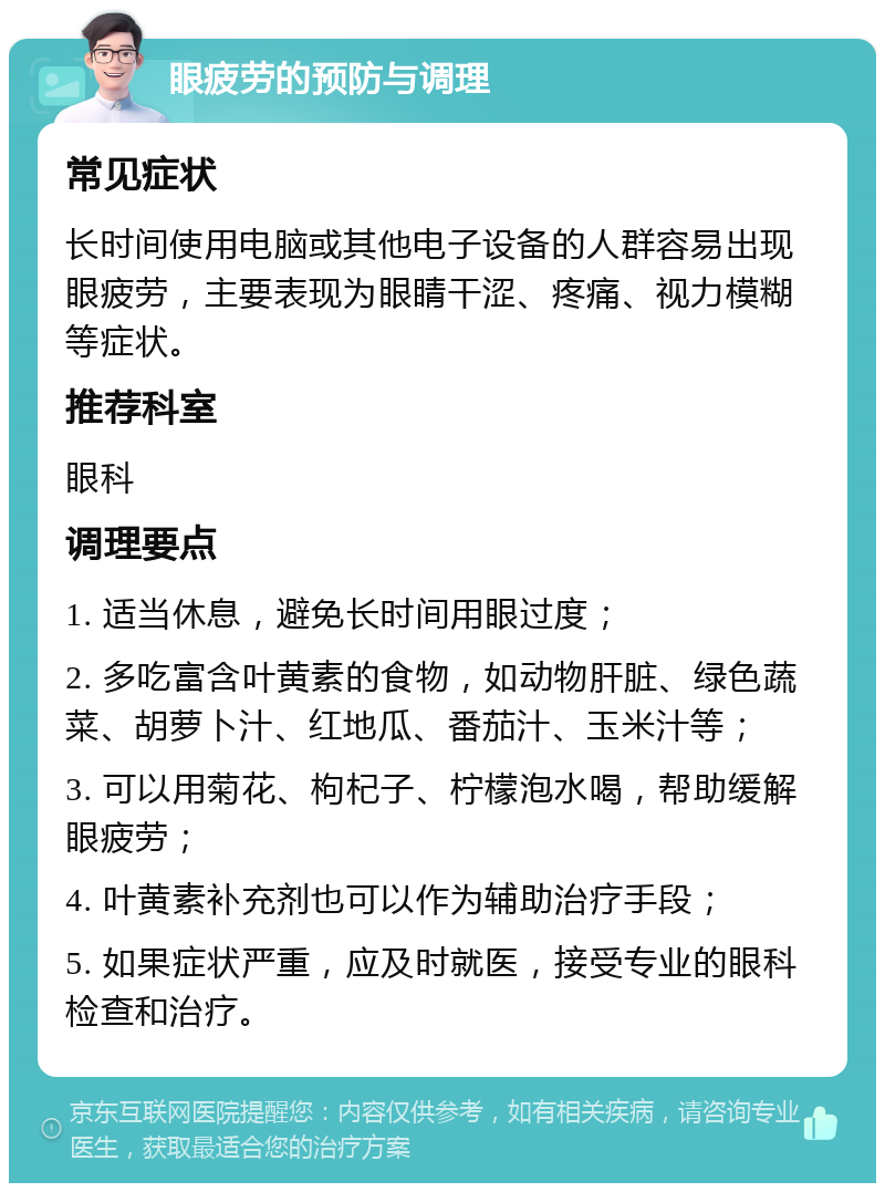 眼疲劳的预防与调理 常见症状 长时间使用电脑或其他电子设备的人群容易出现眼疲劳，主要表现为眼睛干涩、疼痛、视力模糊等症状。 推荐科室 眼科 调理要点 1. 适当休息，避免长时间用眼过度； 2. 多吃富含叶黄素的食物，如动物肝脏、绿色蔬菜、胡萝卜汁、红地瓜、番茄汁、玉米汁等； 3. 可以用菊花、枸杞子、柠檬泡水喝，帮助缓解眼疲劳； 4. 叶黄素补充剂也可以作为辅助治疗手段； 5. 如果症状严重，应及时就医，接受专业的眼科检查和治疗。