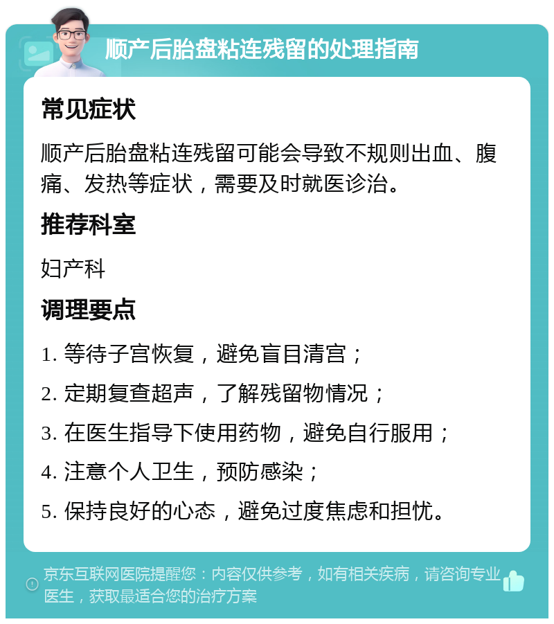 顺产后胎盘粘连残留的处理指南 常见症状 顺产后胎盘粘连残留可能会导致不规则出血、腹痛、发热等症状，需要及时就医诊治。 推荐科室 妇产科 调理要点 1. 等待子宫恢复，避免盲目清宫； 2. 定期复查超声，了解残留物情况； 3. 在医生指导下使用药物，避免自行服用； 4. 注意个人卫生，预防感染； 5. 保持良好的心态，避免过度焦虑和担忧。