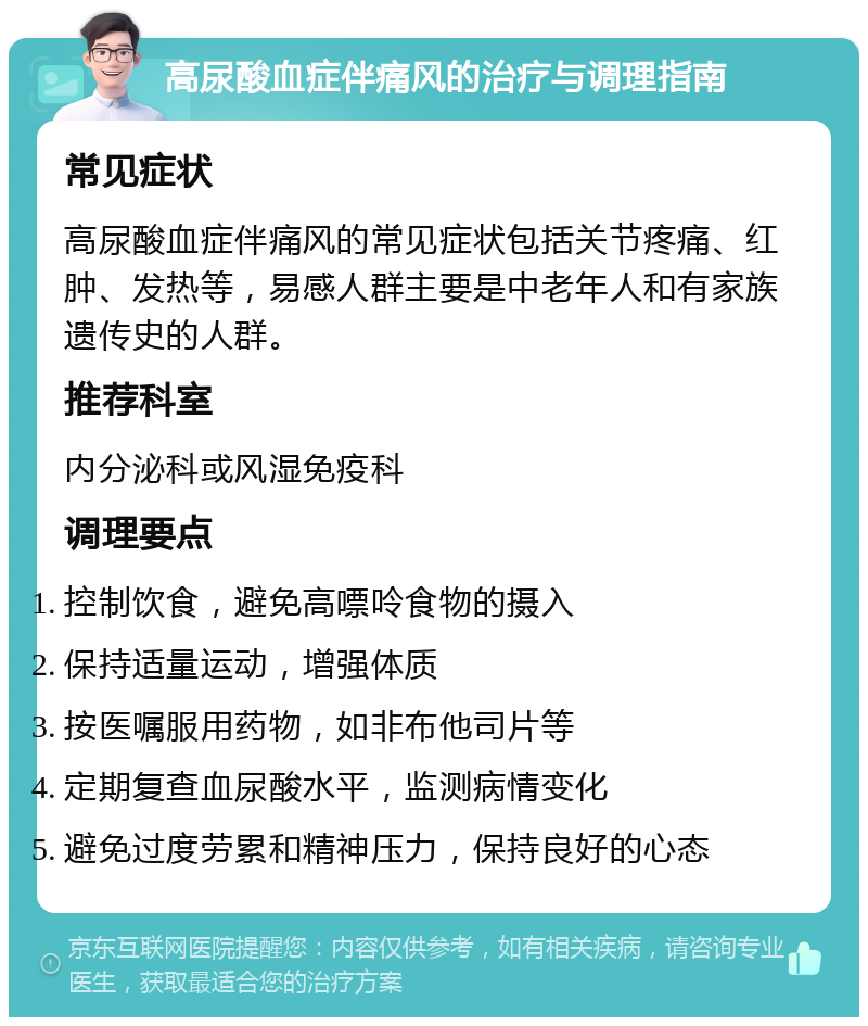 高尿酸血症伴痛风的治疗与调理指南 常见症状 高尿酸血症伴痛风的常见症状包括关节疼痛、红肿、发热等，易感人群主要是中老年人和有家族遗传史的人群。 推荐科室 内分泌科或风湿免疫科 调理要点 控制饮食，避免高嘌呤食物的摄入 保持适量运动，增强体质 按医嘱服用药物，如非布他司片等 定期复查血尿酸水平，监测病情变化 避免过度劳累和精神压力，保持良好的心态