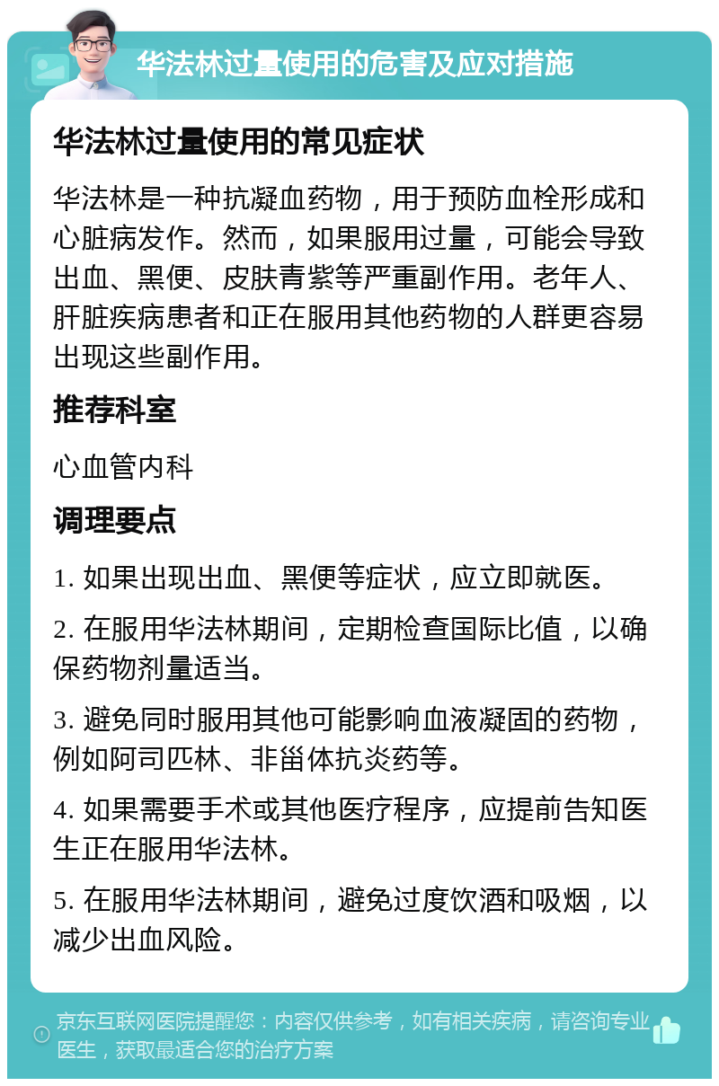 华法林过量使用的危害及应对措施 华法林过量使用的常见症状 华法林是一种抗凝血药物，用于预防血栓形成和心脏病发作。然而，如果服用过量，可能会导致出血、黑便、皮肤青紫等严重副作用。老年人、肝脏疾病患者和正在服用其他药物的人群更容易出现这些副作用。 推荐科室 心血管内科 调理要点 1. 如果出现出血、黑便等症状，应立即就医。 2. 在服用华法林期间，定期检查国际比值，以确保药物剂量适当。 3. 避免同时服用其他可能影响血液凝固的药物，例如阿司匹林、非甾体抗炎药等。 4. 如果需要手术或其他医疗程序，应提前告知医生正在服用华法林。 5. 在服用华法林期间，避免过度饮酒和吸烟，以减少出血风险。