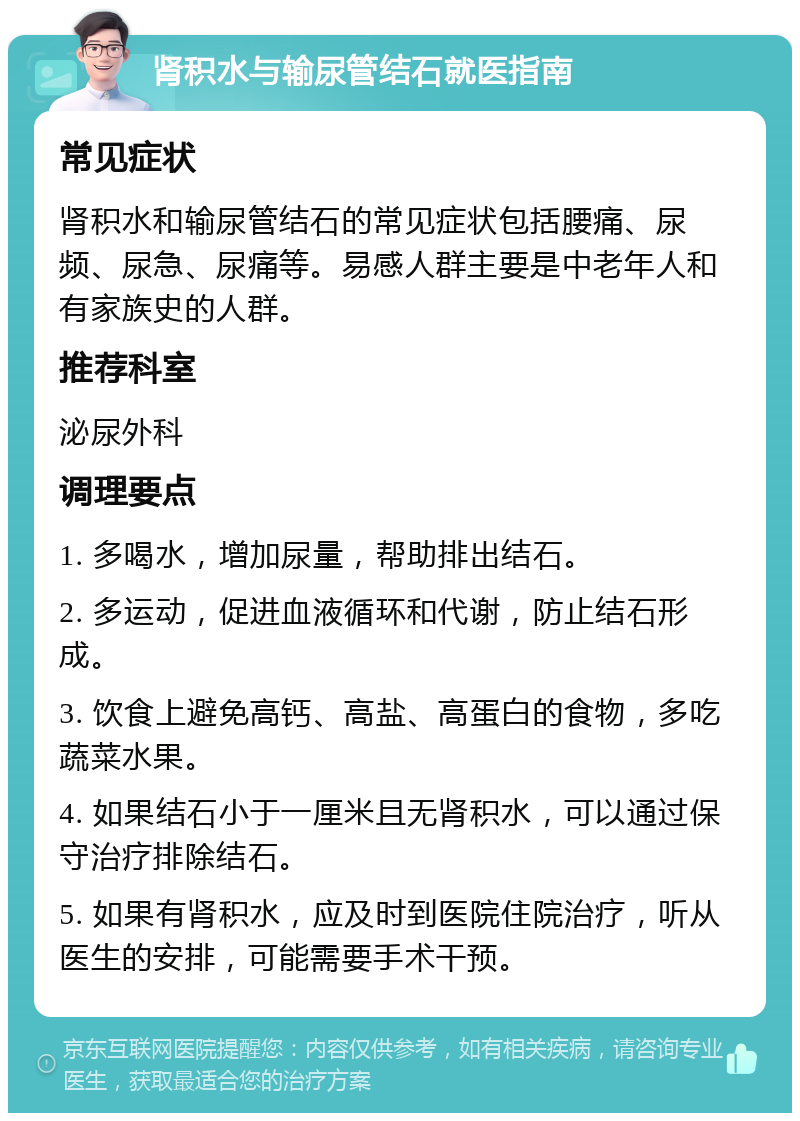 肾积水与输尿管结石就医指南 常见症状 肾积水和输尿管结石的常见症状包括腰痛、尿频、尿急、尿痛等。易感人群主要是中老年人和有家族史的人群。 推荐科室 泌尿外科 调理要点 1. 多喝水，增加尿量，帮助排出结石。 2. 多运动，促进血液循环和代谢，防止结石形成。 3. 饮食上避免高钙、高盐、高蛋白的食物，多吃蔬菜水果。 4. 如果结石小于一厘米且无肾积水，可以通过保守治疗排除结石。 5. 如果有肾积水，应及时到医院住院治疗，听从医生的安排，可能需要手术干预。