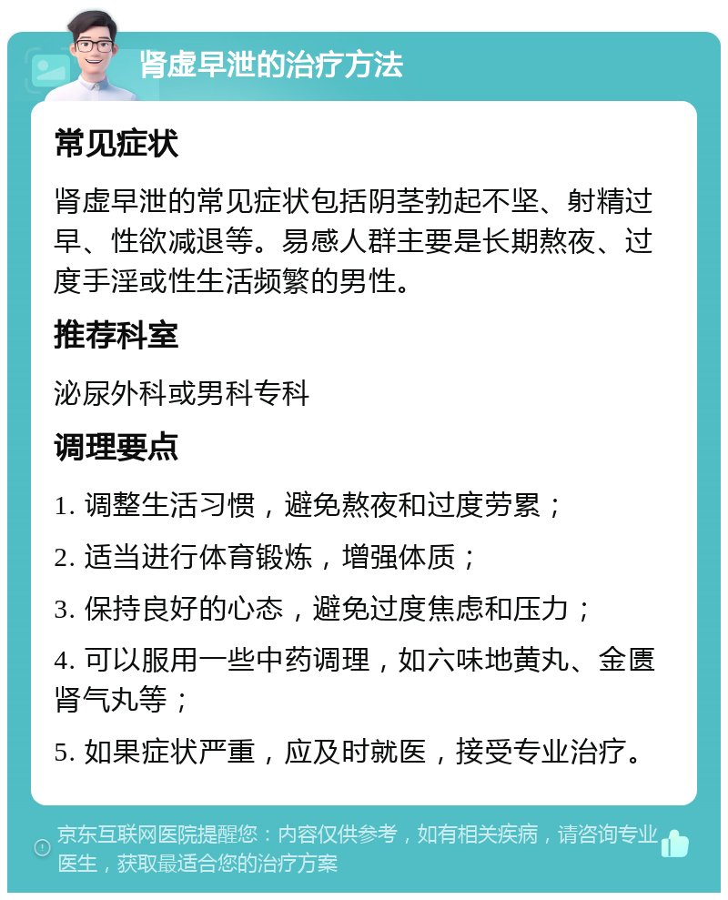 肾虚早泄的治疗方法 常见症状 肾虚早泄的常见症状包括阴茎勃起不坚、射精过早、性欲减退等。易感人群主要是长期熬夜、过度手淫或性生活频繁的男性。 推荐科室 泌尿外科或男科专科 调理要点 1. 调整生活习惯，避免熬夜和过度劳累； 2. 适当进行体育锻炼，增强体质； 3. 保持良好的心态，避免过度焦虑和压力； 4. 可以服用一些中药调理，如六味地黄丸、金匮肾气丸等； 5. 如果症状严重，应及时就医，接受专业治疗。