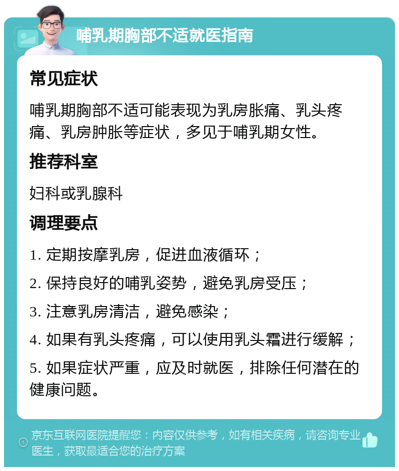 哺乳期胸部不适就医指南 常见症状 哺乳期胸部不适可能表现为乳房胀痛、乳头疼痛、乳房肿胀等症状，多见于哺乳期女性。 推荐科室 妇科或乳腺科 调理要点 1. 定期按摩乳房，促进血液循环； 2. 保持良好的哺乳姿势，避免乳房受压； 3. 注意乳房清洁，避免感染； 4. 如果有乳头疼痛，可以使用乳头霜进行缓解； 5. 如果症状严重，应及时就医，排除任何潜在的健康问题。