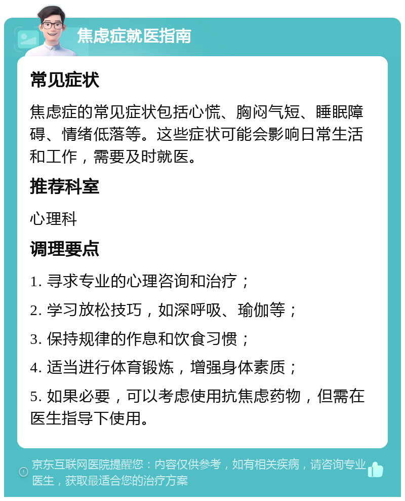 焦虑症就医指南 常见症状 焦虑症的常见症状包括心慌、胸闷气短、睡眠障碍、情绪低落等。这些症状可能会影响日常生活和工作，需要及时就医。 推荐科室 心理科 调理要点 1. 寻求专业的心理咨询和治疗； 2. 学习放松技巧，如深呼吸、瑜伽等； 3. 保持规律的作息和饮食习惯； 4. 适当进行体育锻炼，增强身体素质； 5. 如果必要，可以考虑使用抗焦虑药物，但需在医生指导下使用。