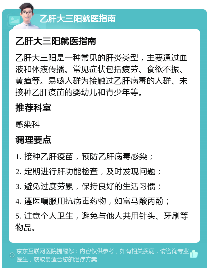 乙肝大三阳就医指南 乙肝大三阳就医指南 乙肝大三阳是一种常见的肝炎类型，主要通过血液和体液传播。常见症状包括疲劳、食欲不振、黄疸等。易感人群为接触过乙肝病毒的人群、未接种乙肝疫苗的婴幼儿和青少年等。 推荐科室 感染科 调理要点 1. 接种乙肝疫苗，预防乙肝病毒感染； 2. 定期进行肝功能检查，及时发现问题； 3. 避免过度劳累，保持良好的生活习惯； 4. 遵医嘱服用抗病毒药物，如富马酸丙酚； 5. 注意个人卫生，避免与他人共用针头、牙刷等物品。