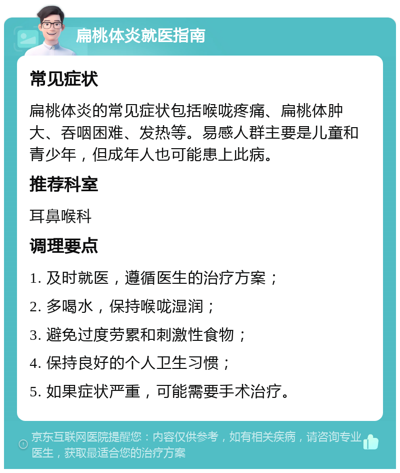 扁桃体炎就医指南 常见症状 扁桃体炎的常见症状包括喉咙疼痛、扁桃体肿大、吞咽困难、发热等。易感人群主要是儿童和青少年，但成年人也可能患上此病。 推荐科室 耳鼻喉科 调理要点 1. 及时就医，遵循医生的治疗方案； 2. 多喝水，保持喉咙湿润； 3. 避免过度劳累和刺激性食物； 4. 保持良好的个人卫生习惯； 5. 如果症状严重，可能需要手术治疗。