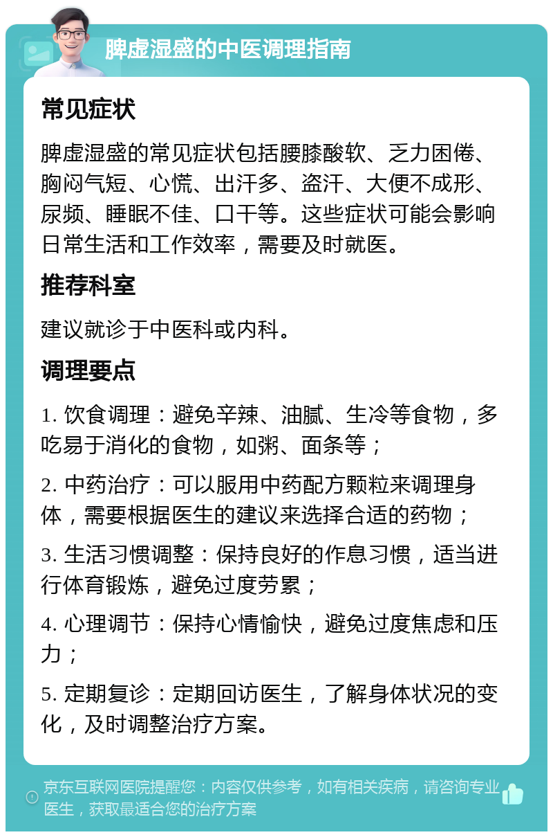 脾虚湿盛的中医调理指南 常见症状 脾虚湿盛的常见症状包括腰膝酸软、乏力困倦、胸闷气短、心慌、出汗多、盗汗、大便不成形、尿频、睡眠不佳、口干等。这些症状可能会影响日常生活和工作效率，需要及时就医。 推荐科室 建议就诊于中医科或内科。 调理要点 1. 饮食调理：避免辛辣、油腻、生冷等食物，多吃易于消化的食物，如粥、面条等； 2. 中药治疗：可以服用中药配方颗粒来调理身体，需要根据医生的建议来选择合适的药物； 3. 生活习惯调整：保持良好的作息习惯，适当进行体育锻炼，避免过度劳累； 4. 心理调节：保持心情愉快，避免过度焦虑和压力； 5. 定期复诊：定期回访医生，了解身体状况的变化，及时调整治疗方案。