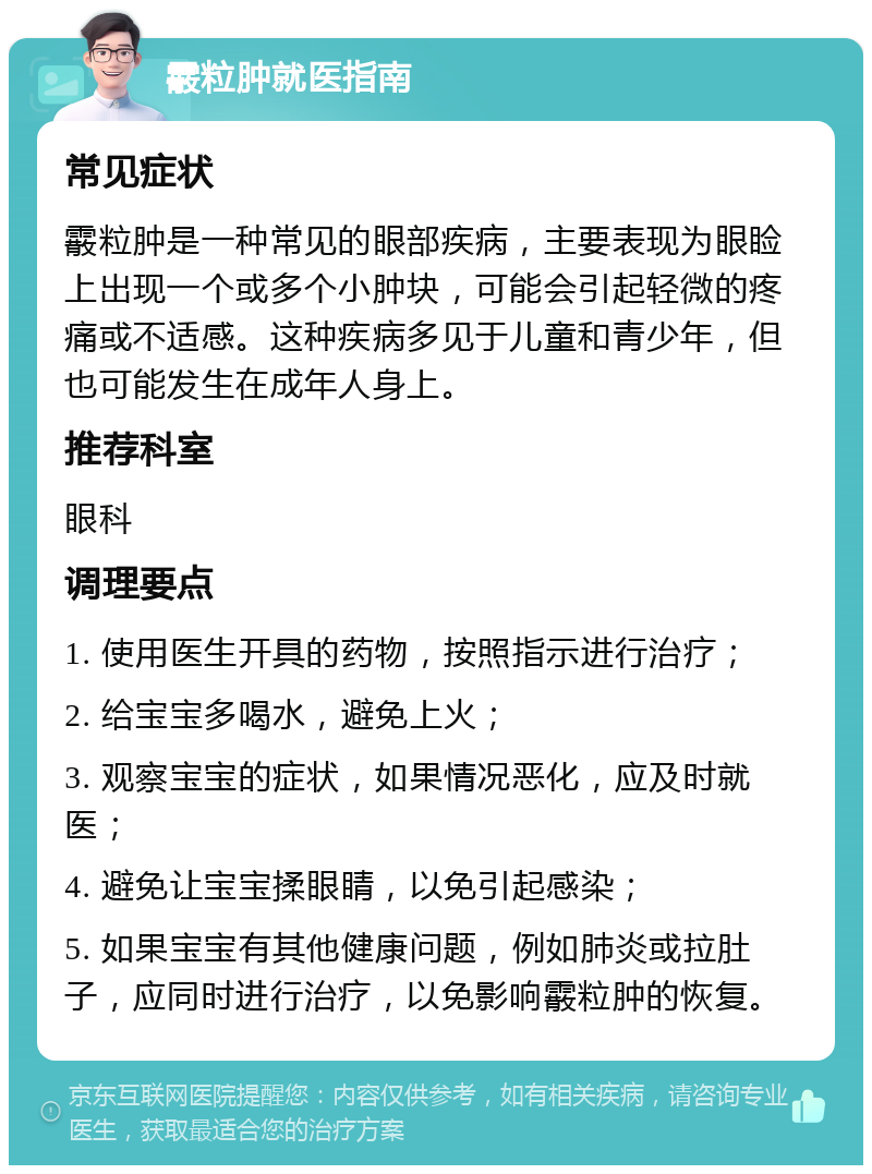 霰粒肿就医指南 常见症状 霰粒肿是一种常见的眼部疾病，主要表现为眼睑上出现一个或多个小肿块，可能会引起轻微的疼痛或不适感。这种疾病多见于儿童和青少年，但也可能发生在成年人身上。 推荐科室 眼科 调理要点 1. 使用医生开具的药物，按照指示进行治疗； 2. 给宝宝多喝水，避免上火； 3. 观察宝宝的症状，如果情况恶化，应及时就医； 4. 避免让宝宝揉眼睛，以免引起感染； 5. 如果宝宝有其他健康问题，例如肺炎或拉肚子，应同时进行治疗，以免影响霰粒肿的恢复。