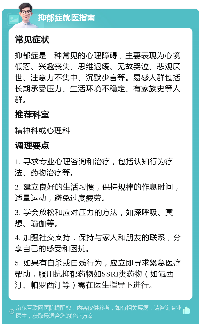 抑郁症就医指南 常见症状 抑郁症是一种常见的心理障碍，主要表现为心境低落、兴趣丧失、思维迟缓、无故哭泣、悲观厌世、注意力不集中、沉默少言等。易感人群包括长期承受压力、生活环境不稳定、有家族史等人群。 推荐科室 精神科或心理科 调理要点 1. 寻求专业心理咨询和治疗，包括认知行为疗法、药物治疗等。 2. 建立良好的生活习惯，保持规律的作息时间，适量运动，避免过度疲劳。 3. 学会放松和应对压力的方法，如深呼吸、冥想、瑜伽等。 4. 加强社交支持，保持与家人和朋友的联系，分享自己的感受和困扰。 5. 如果有自杀或自残行为，应立即寻求紧急医疗帮助，服用抗抑郁药物如SSRI类药物（如氟西汀、帕罗西汀等）需在医生指导下进行。