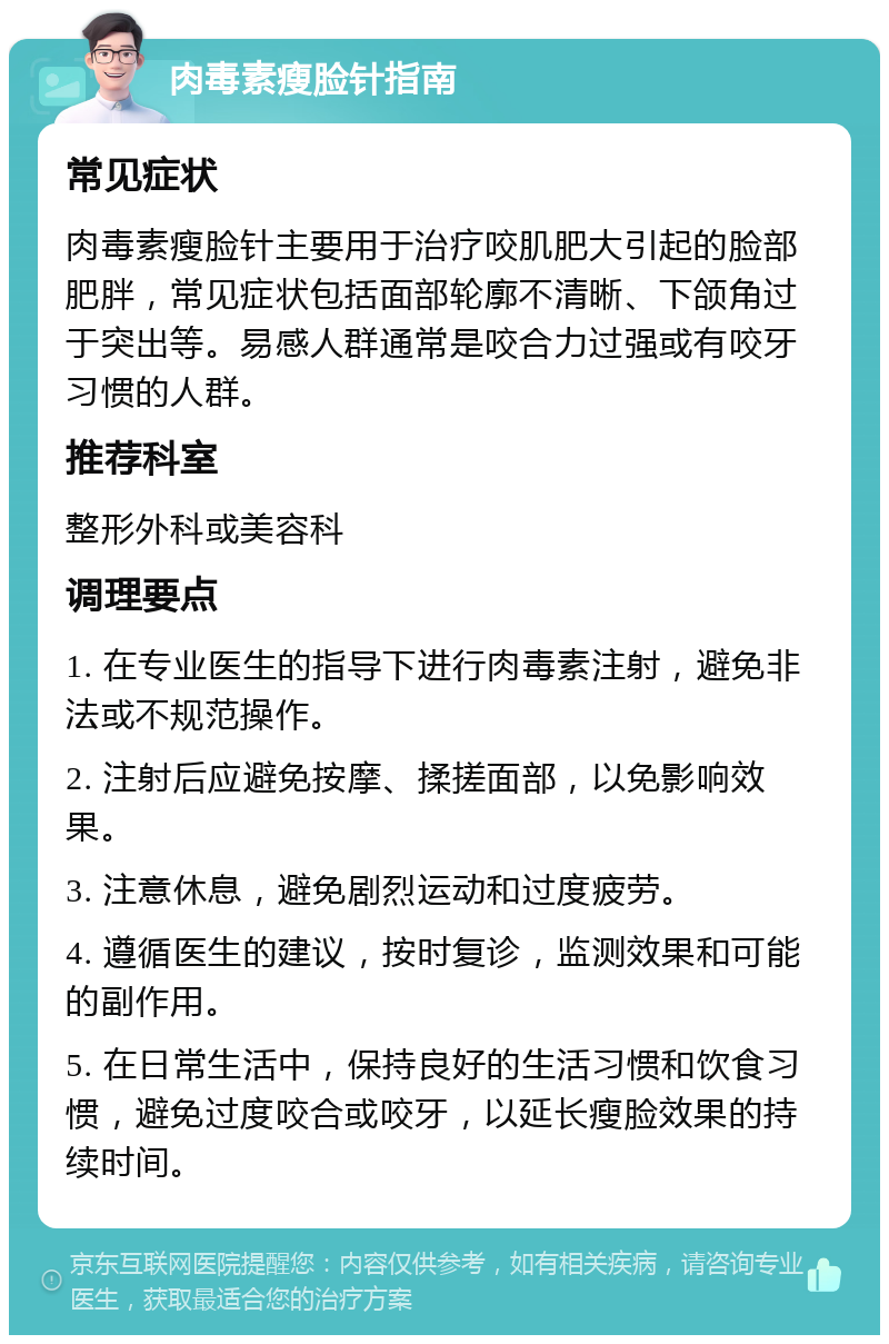 肉毒素瘦脸针指南 常见症状 肉毒素瘦脸针主要用于治疗咬肌肥大引起的脸部肥胖，常见症状包括面部轮廓不清晰、下颌角过于突出等。易感人群通常是咬合力过强或有咬牙习惯的人群。 推荐科室 整形外科或美容科 调理要点 1. 在专业医生的指导下进行肉毒素注射，避免非法或不规范操作。 2. 注射后应避免按摩、揉搓面部，以免影响效果。 3. 注意休息，避免剧烈运动和过度疲劳。 4. 遵循医生的建议，按时复诊，监测效果和可能的副作用。 5. 在日常生活中，保持良好的生活习惯和饮食习惯，避免过度咬合或咬牙，以延长瘦脸效果的持续时间。