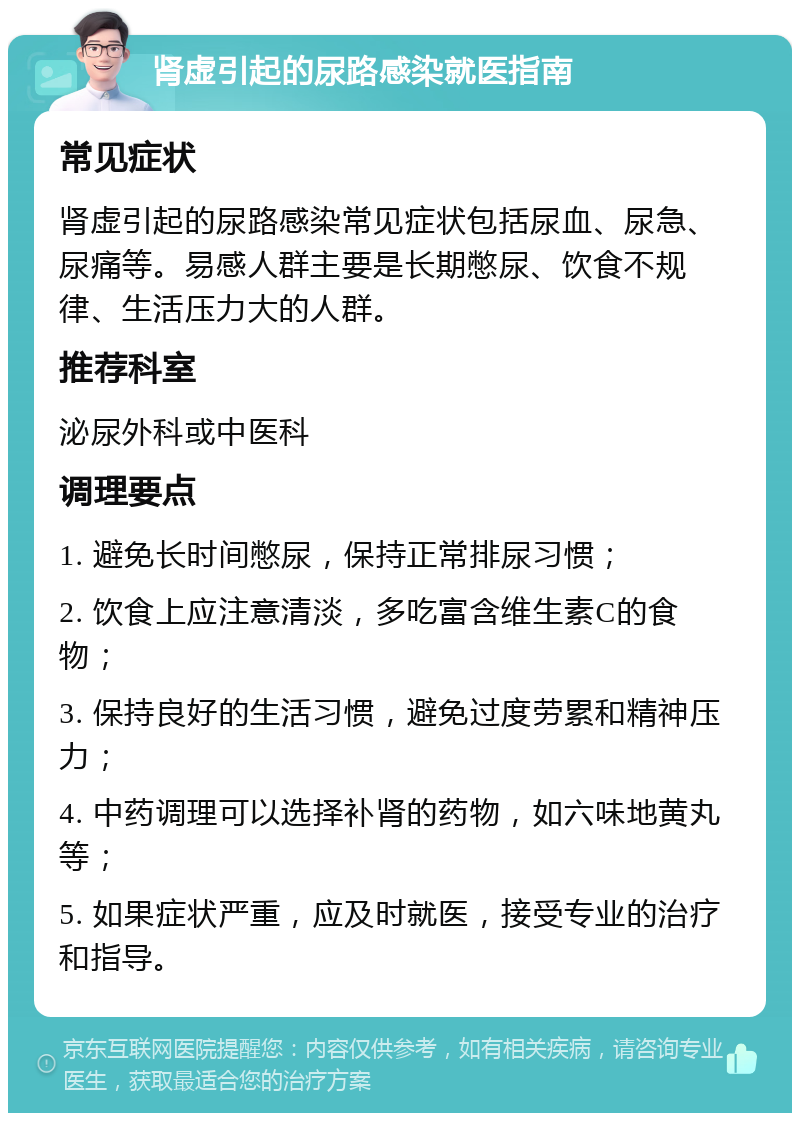 肾虚引起的尿路感染就医指南 常见症状 肾虚引起的尿路感染常见症状包括尿血、尿急、尿痛等。易感人群主要是长期憋尿、饮食不规律、生活压力大的人群。 推荐科室 泌尿外科或中医科 调理要点 1. 避免长时间憋尿，保持正常排尿习惯； 2. 饮食上应注意清淡，多吃富含维生素C的食物； 3. 保持良好的生活习惯，避免过度劳累和精神压力； 4. 中药调理可以选择补肾的药物，如六味地黄丸等； 5. 如果症状严重，应及时就医，接受专业的治疗和指导。