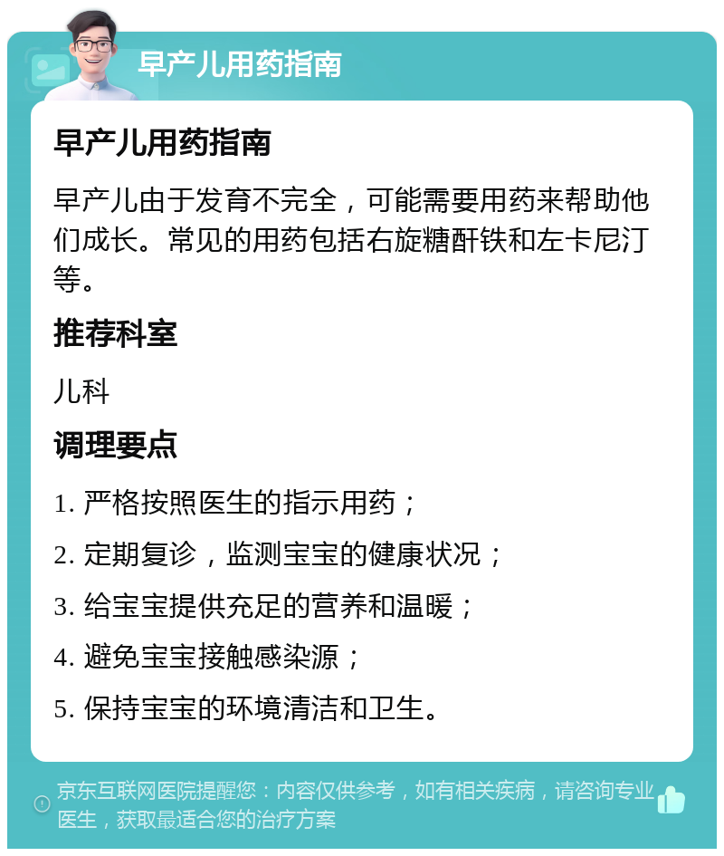 早产儿用药指南 早产儿用药指南 早产儿由于发育不完全，可能需要用药来帮助他们成长。常见的用药包括右旋糖酐铁和左卡尼汀等。 推荐科室 儿科 调理要点 1. 严格按照医生的指示用药； 2. 定期复诊，监测宝宝的健康状况； 3. 给宝宝提供充足的营养和温暖； 4. 避免宝宝接触感染源； 5. 保持宝宝的环境清洁和卫生。