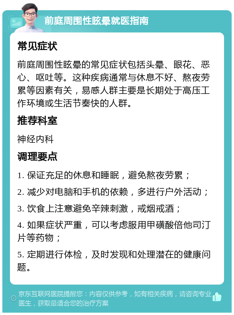 前庭周围性眩晕就医指南 常见症状 前庭周围性眩晕的常见症状包括头晕、眼花、恶心、呕吐等。这种疾病通常与休息不好、熬夜劳累等因素有关，易感人群主要是长期处于高压工作环境或生活节奏快的人群。 推荐科室 神经内科 调理要点 1. 保证充足的休息和睡眠，避免熬夜劳累； 2. 减少对电脑和手机的依赖，多进行户外活动； 3. 饮食上注意避免辛辣刺激，戒烟戒酒； 4. 如果症状严重，可以考虑服用甲磺酸倍他司汀片等药物； 5. 定期进行体检，及时发现和处理潜在的健康问题。