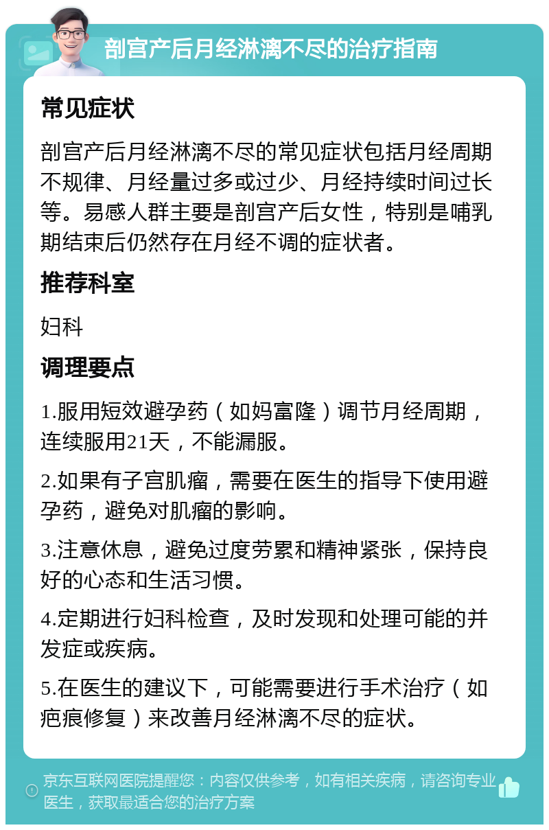 剖宫产后月经淋漓不尽的治疗指南 常见症状 剖宫产后月经淋漓不尽的常见症状包括月经周期不规律、月经量过多或过少、月经持续时间过长等。易感人群主要是剖宫产后女性，特别是哺乳期结束后仍然存在月经不调的症状者。 推荐科室 妇科 调理要点 1.服用短效避孕药（如妈富隆）调节月经周期，连续服用21天，不能漏服。 2.如果有子宫肌瘤，需要在医生的指导下使用避孕药，避免对肌瘤的影响。 3.注意休息，避免过度劳累和精神紧张，保持良好的心态和生活习惯。 4.定期进行妇科检查，及时发现和处理可能的并发症或疾病。 5.在医生的建议下，可能需要进行手术治疗（如疤痕修复）来改善月经淋漓不尽的症状。