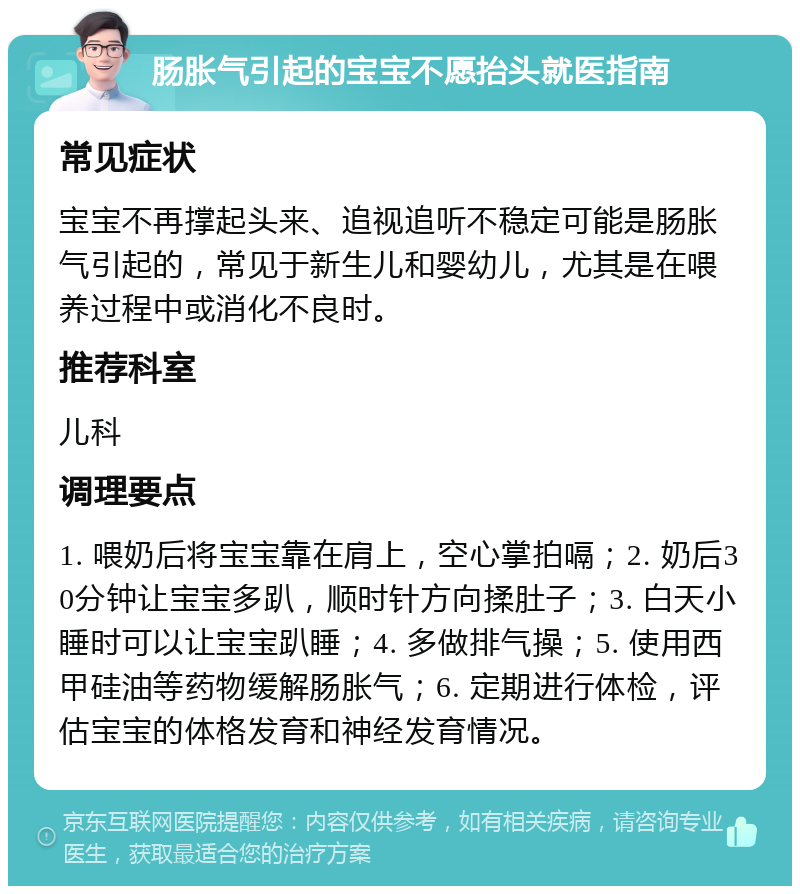 肠胀气引起的宝宝不愿抬头就医指南 常见症状 宝宝不再撑起头来、追视追听不稳定可能是肠胀气引起的，常见于新生儿和婴幼儿，尤其是在喂养过程中或消化不良时。 推荐科室 儿科 调理要点 1. 喂奶后将宝宝靠在肩上，空心掌拍嗝；2. 奶后30分钟让宝宝多趴，顺时针方向揉肚子；3. 白天小睡时可以让宝宝趴睡；4. 多做排气操；5. 使用西甲硅油等药物缓解肠胀气；6. 定期进行体检，评估宝宝的体格发育和神经发育情况。