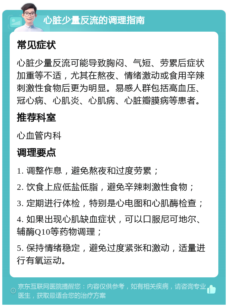 心脏少量反流的调理指南 常见症状 心脏少量反流可能导致胸闷、气短、劳累后症状加重等不适，尤其在熬夜、情绪激动或食用辛辣刺激性食物后更为明显。易感人群包括高血压、冠心病、心肌炎、心肌病、心脏瓣膜病等患者。 推荐科室 心血管内科 调理要点 1. 调整作息，避免熬夜和过度劳累； 2. 饮食上应低盐低脂，避免辛辣刺激性食物； 3. 定期进行体检，特别是心电图和心肌酶检查； 4. 如果出现心肌缺血症状，可以口服尼可地尔、辅酶Q10等药物调理； 5. 保持情绪稳定，避免过度紧张和激动，适量进行有氧运动。