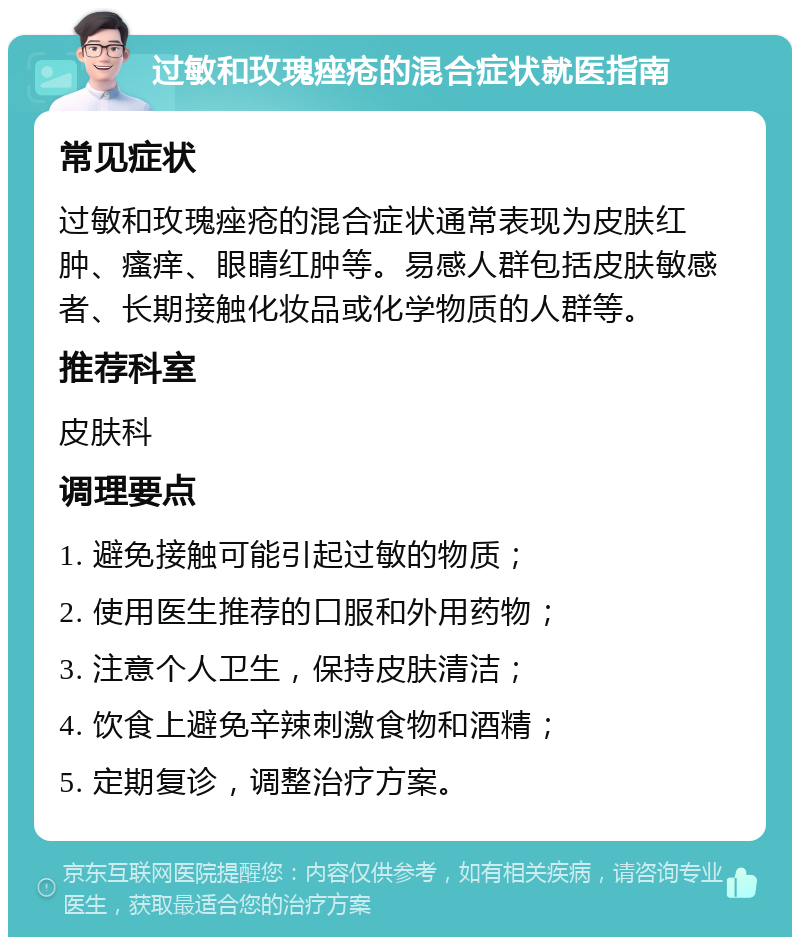 过敏和玫瑰痤疮的混合症状就医指南 常见症状 过敏和玫瑰痤疮的混合症状通常表现为皮肤红肿、瘙痒、眼睛红肿等。易感人群包括皮肤敏感者、长期接触化妆品或化学物质的人群等。 推荐科室 皮肤科 调理要点 1. 避免接触可能引起过敏的物质； 2. 使用医生推荐的口服和外用药物； 3. 注意个人卫生，保持皮肤清洁； 4. 饮食上避免辛辣刺激食物和酒精； 5. 定期复诊，调整治疗方案。