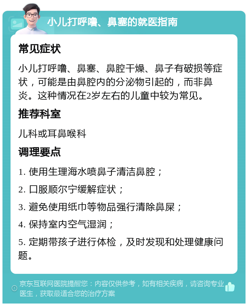 小儿打呼噜、鼻塞的就医指南 常见症状 小儿打呼噜、鼻塞、鼻腔干燥、鼻子有破损等症状，可能是由鼻腔内的分泌物引起的，而非鼻炎。这种情况在2岁左右的儿童中较为常见。 推荐科室 儿科或耳鼻喉科 调理要点 1. 使用生理海水喷鼻子清洁鼻腔； 2. 口服顺尔宁缓解症状； 3. 避免使用纸巾等物品强行清除鼻屎； 4. 保持室内空气湿润； 5. 定期带孩子进行体检，及时发现和处理健康问题。