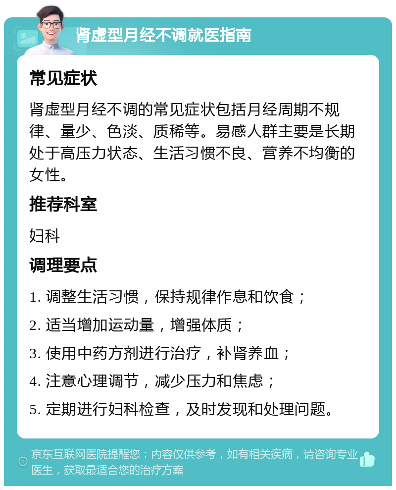 肾虚型月经不调就医指南 常见症状 肾虚型月经不调的常见症状包括月经周期不规律、量少、色淡、质稀等。易感人群主要是长期处于高压力状态、生活习惯不良、营养不均衡的女性。 推荐科室 妇科 调理要点 1. 调整生活习惯，保持规律作息和饮食； 2. 适当增加运动量，增强体质； 3. 使用中药方剂进行治疗，补肾养血； 4. 注意心理调节，减少压力和焦虑； 5. 定期进行妇科检查，及时发现和处理问题。