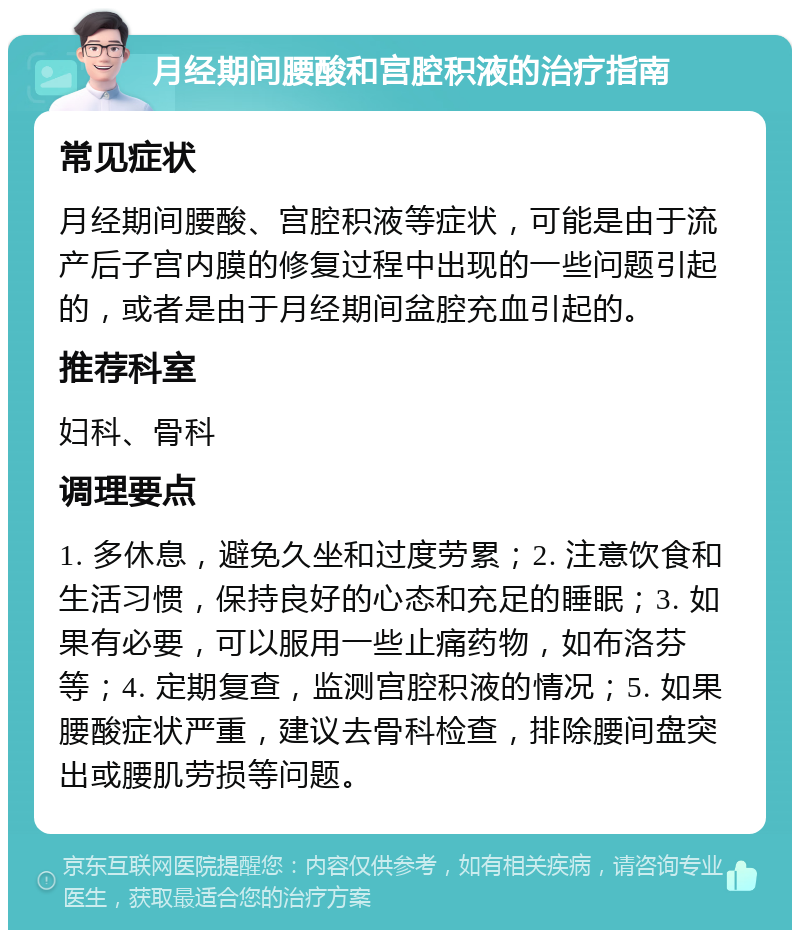 月经期间腰酸和宫腔积液的治疗指南 常见症状 月经期间腰酸、宫腔积液等症状，可能是由于流产后子宫内膜的修复过程中出现的一些问题引起的，或者是由于月经期间盆腔充血引起的。 推荐科室 妇科、骨科 调理要点 1. 多休息，避免久坐和过度劳累；2. 注意饮食和生活习惯，保持良好的心态和充足的睡眠；3. 如果有必要，可以服用一些止痛药物，如布洛芬等；4. 定期复查，监测宫腔积液的情况；5. 如果腰酸症状严重，建议去骨科检查，排除腰间盘突出或腰肌劳损等问题。