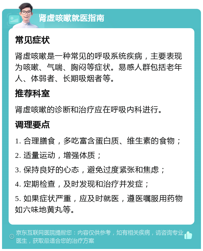 肾虚咳嗽就医指南 常见症状 肾虚咳嗽是一种常见的呼吸系统疾病，主要表现为咳嗽、气喘、胸闷等症状。易感人群包括老年人、体弱者、长期吸烟者等。 推荐科室 肾虚咳嗽的诊断和治疗应在呼吸内科进行。 调理要点 1. 合理膳食，多吃富含蛋白质、维生素的食物； 2. 适量运动，增强体质； 3. 保持良好的心态，避免过度紧张和焦虑； 4. 定期检查，及时发现和治疗并发症； 5. 如果症状严重，应及时就医，遵医嘱服用药物如六味地黄丸等。