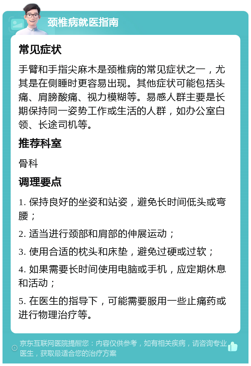 颈椎病就医指南 常见症状 手臂和手指尖麻木是颈椎病的常见症状之一，尤其是在侧睡时更容易出现。其他症状可能包括头痛、肩膀酸痛、视力模糊等。易感人群主要是长期保持同一姿势工作或生活的人群，如办公室白领、长途司机等。 推荐科室 骨科 调理要点 1. 保持良好的坐姿和站姿，避免长时间低头或弯腰； 2. 适当进行颈部和肩部的伸展运动； 3. 使用合适的枕头和床垫，避免过硬或过软； 4. 如果需要长时间使用电脑或手机，应定期休息和活动； 5. 在医生的指导下，可能需要服用一些止痛药或进行物理治疗等。