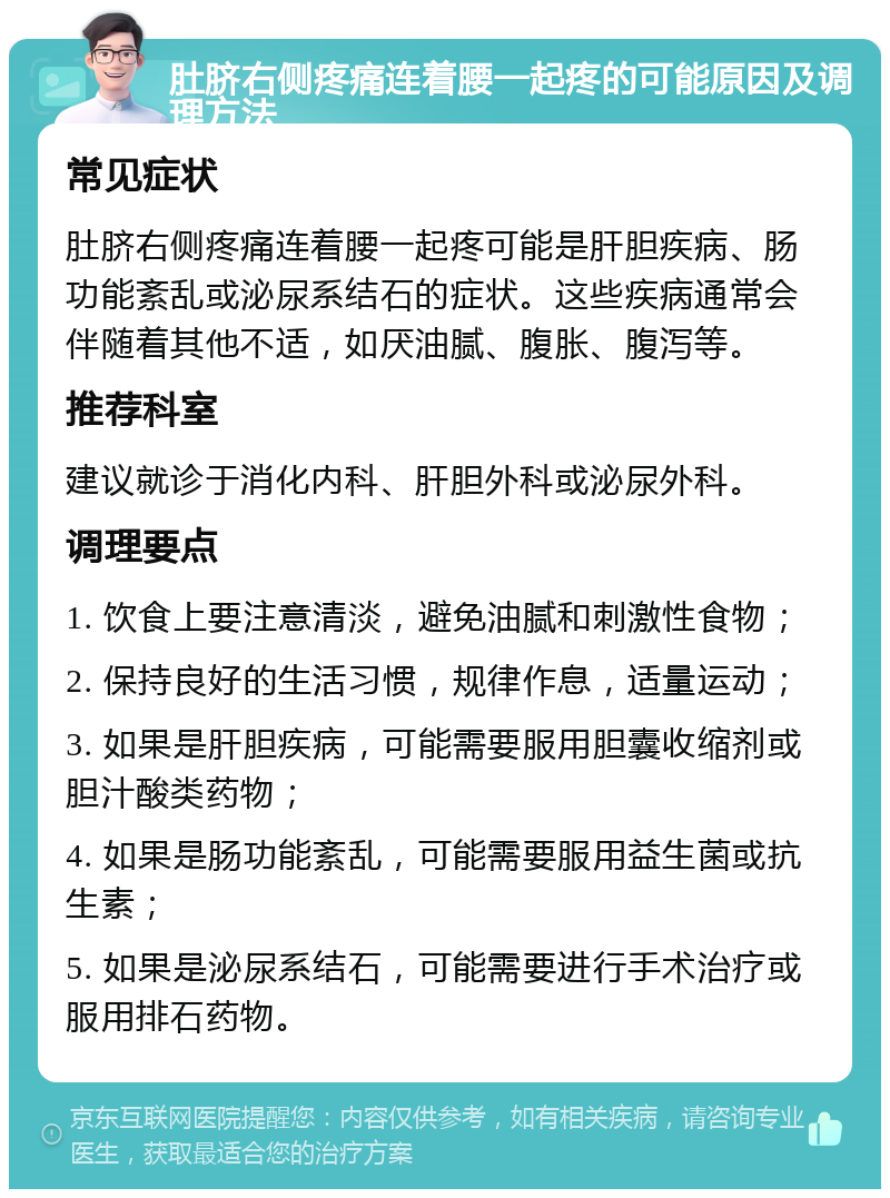 肚脐右侧疼痛连着腰一起疼的可能原因及调理方法 常见症状 肚脐右侧疼痛连着腰一起疼可能是肝胆疾病、肠功能紊乱或泌尿系结石的症状。这些疾病通常会伴随着其他不适，如厌油腻、腹胀、腹泻等。 推荐科室 建议就诊于消化内科、肝胆外科或泌尿外科。 调理要点 1. 饮食上要注意清淡，避免油腻和刺激性食物； 2. 保持良好的生活习惯，规律作息，适量运动； 3. 如果是肝胆疾病，可能需要服用胆囊收缩剂或胆汁酸类药物； 4. 如果是肠功能紊乱，可能需要服用益生菌或抗生素； 5. 如果是泌尿系结石，可能需要进行手术治疗或服用排石药物。