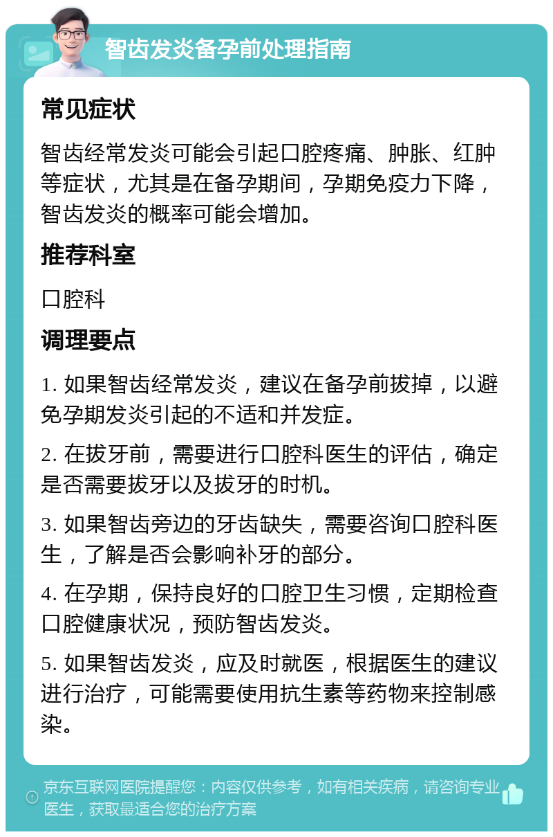 智齿发炎备孕前处理指南 常见症状 智齿经常发炎可能会引起口腔疼痛、肿胀、红肿等症状，尤其是在备孕期间，孕期免疫力下降，智齿发炎的概率可能会增加。 推荐科室 口腔科 调理要点 1. 如果智齿经常发炎，建议在备孕前拔掉，以避免孕期发炎引起的不适和并发症。 2. 在拔牙前，需要进行口腔科医生的评估，确定是否需要拔牙以及拔牙的时机。 3. 如果智齿旁边的牙齿缺失，需要咨询口腔科医生，了解是否会影响补牙的部分。 4. 在孕期，保持良好的口腔卫生习惯，定期检查口腔健康状况，预防智齿发炎。 5. 如果智齿发炎，应及时就医，根据医生的建议进行治疗，可能需要使用抗生素等药物来控制感染。