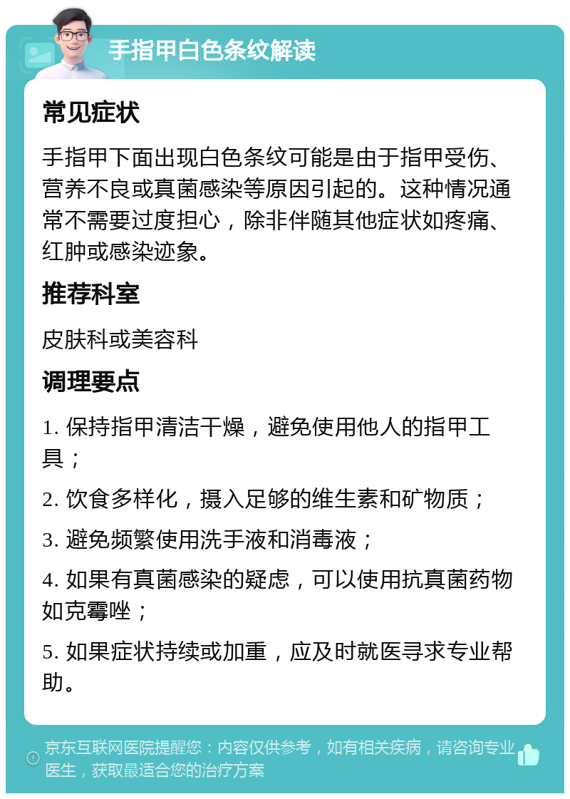 手指甲白色条纹解读 常见症状 手指甲下面出现白色条纹可能是由于指甲受伤、营养不良或真菌感染等原因引起的。这种情况通常不需要过度担心，除非伴随其他症状如疼痛、红肿或感染迹象。 推荐科室 皮肤科或美容科 调理要点 1. 保持指甲清洁干燥，避免使用他人的指甲工具； 2. 饮食多样化，摄入足够的维生素和矿物质； 3. 避免频繁使用洗手液和消毒液； 4. 如果有真菌感染的疑虑，可以使用抗真菌药物如克霉唑； 5. 如果症状持续或加重，应及时就医寻求专业帮助。