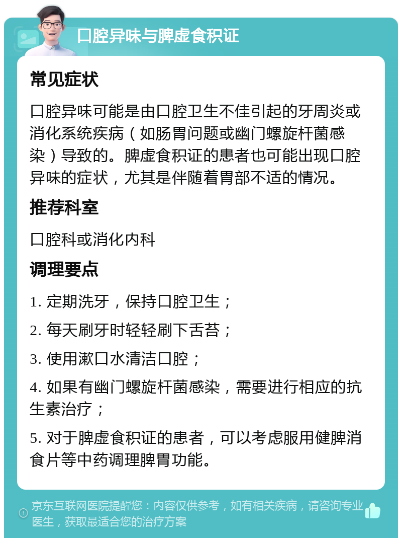 口腔异味与脾虚食积证 常见症状 口腔异味可能是由口腔卫生不佳引起的牙周炎或消化系统疾病（如肠胃问题或幽门螺旋杆菌感染）导致的。脾虚食积证的患者也可能出现口腔异味的症状，尤其是伴随着胃部不适的情况。 推荐科室 口腔科或消化内科 调理要点 1. 定期洗牙，保持口腔卫生； 2. 每天刷牙时轻轻刷下舌苔； 3. 使用漱口水清洁口腔； 4. 如果有幽门螺旋杆菌感染，需要进行相应的抗生素治疗； 5. 对于脾虚食积证的患者，可以考虑服用健脾消食片等中药调理脾胃功能。