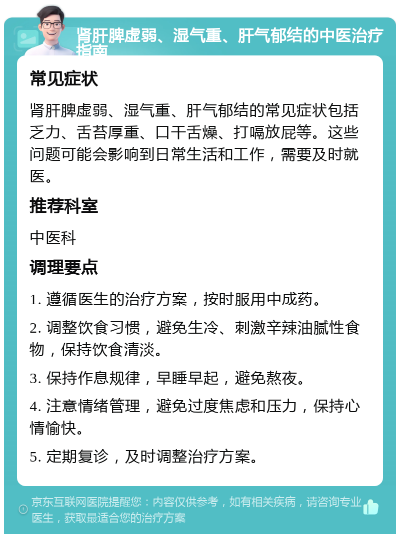 肾肝脾虚弱、湿气重、肝气郁结的中医治疗指南 常见症状 肾肝脾虚弱、湿气重、肝气郁结的常见症状包括乏力、舌苔厚重、口干舌燥、打嗝放屁等。这些问题可能会影响到日常生活和工作，需要及时就医。 推荐科室 中医科 调理要点 1. 遵循医生的治疗方案，按时服用中成药。 2. 调整饮食习惯，避免生冷、刺激辛辣油腻性食物，保持饮食清淡。 3. 保持作息规律，早睡早起，避免熬夜。 4. 注意情绪管理，避免过度焦虑和压力，保持心情愉快。 5. 定期复诊，及时调整治疗方案。